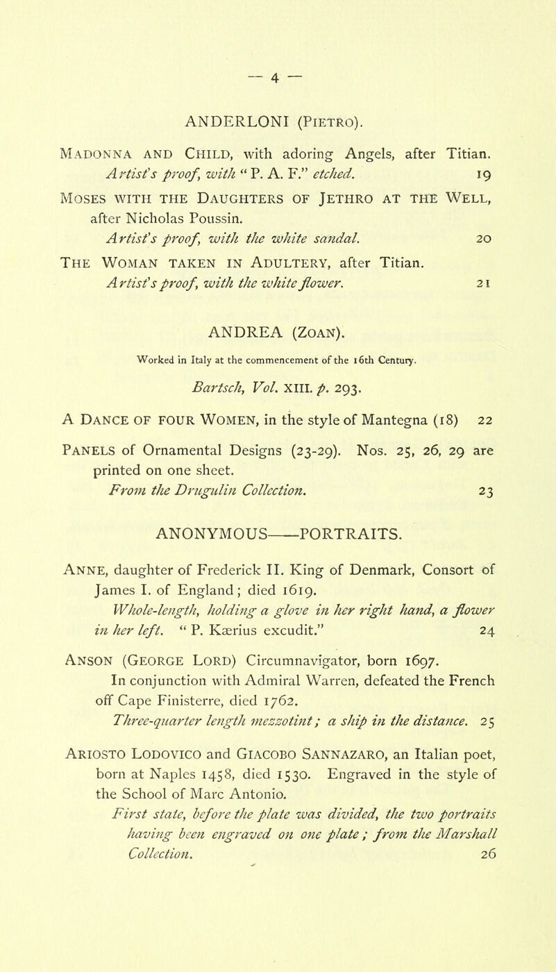 ANDERLONI (Pietro). Madonna and Child, with adoring Angels, after Titian. Artist’s proof, with “ P. A. F.” etched. \g Moses with the Daughters of Jethro at the Well, after Nicholas Poussin. Artist’s proof, with the white sandal. 20 The Woman taken in Adultery, after Titian. Artist's proof, with the white flower. 21 ANDREA (Zoan). Worked in Italy at the commencement of the 16th Century. Bartsch, Vol. XIII. p. 293. A Dance of four Women, in the style of Mantegna (18) 22 Panels of Ornamental Designs (23-29). Nos. 25, 26, 29 are printed on one sheet. From the Drugulin Collection. 23 ANONYMOUS PORTRAITS. Anne, daughter of Frederick II. King of Denmark, Consort of James I, of England; died 1619. Whole-length, holding a glove in her right hand, a flower in her left. “ P. Kaerius excudit.” 24 Anson (George Lord) Circumnavigator, born 1697. In conjunction with Admiral Warren, defeated the French off Cape Finisterre, died 1762. Three-quarter length mezzotint; a ship in the distance. 25 Ariosto Lodovico and Giacobo Sannazaro, an Italian poet, born at Naples 1458, died 1530. Engraved in the style of the School of Marc Antonio. First state, before the plate was divided, the two portraits having been engraved on one plate ; from the Marshall Collection. 26