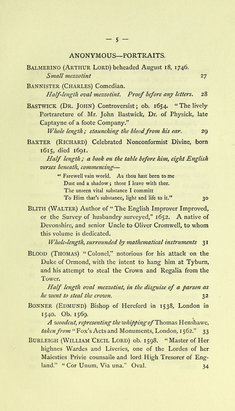 ANONYMOUS—PORTRAITS. Balmerino (Arthur Lord) beheaded August 18, 1746. Small mezzotint 27 Bannister (Charles) Comedian. Half-length oval mezzotint. Proof before any letters. 28 BASTWICK (Dr. John) Controversist; ob. 1654. “The lively Portrareture of Mr. John Bastwick, Dr. of Physick, late Captayne of a foote Company.” Whole length ; staunching the blood from his ear. 29 Baxter (Richard) Celebrated Nonconformist Divine, born 1615, died 1691. Half length ; a book on the table before him, eight English verses beneath, commencing— “ Farewell vain world. As thou hast been to me Dust and a shadow; those I leave with thee. The unseen vital substance I committ To Him that’s substance, light and life to it.” 30 Blith (Walter) Author of “ The English Improver Improved, or the Survey of husbandry surveyed,” 1652. A native of Devonshire, and senior Uncle to Oliver Cromwell, to whom this volume is dedicated. Whole-length, surrounded by mathematical instruments 31 Blood (Thomas) “Colonel,” notorious for his attack on the Duke of Ormond, with the intent to hang him at Tyburn, and his attempt to steal the Crown and Regalia from the Tower. Half length oval mezzotint, in the disguise of a parson as he went to steal the crown. 32 Bonner (Edmund) Bishop of Hereford in 1538, London in 1540. Ob. 1569. A woodcut, representing the whipping of Thomas Henshawe, taken from “Fox’s Acts and Monuments, London, 1562.” 33 Burleigh (William Eecil Lord) ob. 1598. “Master of Her highnes Wardes and Liveries, one of the Lordes of her Maiesties Privie counsaile and lord High Tresorer of Eng- land.” “ Cor Unum, Via una.” Oval. 34