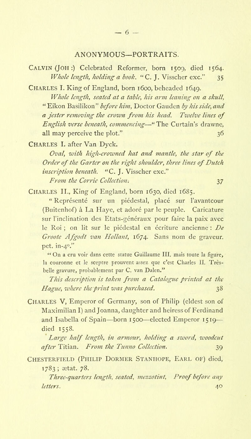 ANONYMOUS—PORTRAITS. Calvin (JOH:) Celebrated Reformer, born 1509, died 1564. Whole length, holding a book. “ C. J. Visscher exc.” 35 CHARLES I. King of England, born 1600, beheaded 1649. Whole length, seated at a table, his arm leaning on a skull, “ Eikon Basilikon” before him, Doctor Gauden by his side, and a jester removing the crown from his head. Twelve lines of English verse beneath, commencing—“ The Curtain’s drawne, all may perceive the plot.” 36 Charles I. after Van Dyck. Oval, with high-crowned hat and mantle, the star of the Order of the Garter on the right shoulder, three lines of Dutch inscription beneath. “C. J. Visscher exc.” From the Corrie Collectioni 37 CHARLES II., King of England, born 1630, died 1685. “ Represente sur un piedestal, place sur l’avantcour (Buitenhof) a La Haye, et adord par le peuple. Caricature sur l’inclination des Etats-g^n^raux pour faire la paix avec le Roi ; on lit sur le piddestal en ecriture ancienne: De Groote Afgodt van Hollant, 1674. Sans nom de graveur. pet. in-40.” “ On a cru voir dans cette statue Guillaume III. mais toute la figure, la couronne et le sceptre prouvent assez que c’est Charles II. Tres- belle gravure, probablement par C. van Dalen.” This description is taken from a Catalogue printed at the Hague, where the print was purchased. 38 CHARLES V, Emperor of Germany, son of Philip (eldest son of Maximilian I) and Joanna, daughter and heiress of Ferdinand and Isabella of Spain—born 1500—elected Emperor 1519— died 1558. Large half length, in armottr, holding a sword, woodcut after Titian. From the Tunno Collection. 39 Chesterfield (Philip Dormer Stanhope, Earl of) died, 1783 ; setat. 78. Three-quarters length, seated, mezzotint, Proof before any letters. 40