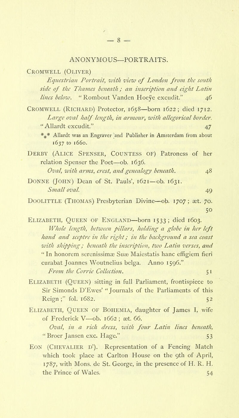 Cromwell (Oliver) Equestrian Portrait, with view of London from the south side of the Thames beneath; an inseription and eight Latin lines below. “ Rombout Vanden Hoeye excudit.” 46 Cromwell (Richard) Protector, 1658—born 1622; died 1712. Large oval half length, in armour, with allegorical border. “Allardt excudit.” 47 Allardt was an Engraver 'and Publisher in Amsterdam from about 1637 to 1660. Derby (Alice Spenser, Countess of) Patroness of her relation Spenser the Poet—ob. 1636. Oval, with arms, crest, and genealogy beneath. 48 Donne (John) Dean of St. Pauls’, 1621—ob. 1631. Small oval. 49 Doolittle (Thomas) Presbyterian Divine—ob. 1707; aet. 70. 50 Elizabeth, Queen of England—born 1533; died 1603. Whole length, between pillars, holding a globe in her left hand and sceptre in the right; in the background a sea coast with shipping; beneath the inscription, two Latin verses, and “ In honorem serenissimae Suae Maiestatis hanc effigiem fieri curabat Joannes Woutnelius belga. Anno 1596.” From the Corrie Collection. 51 Elizabeth (Queen) sitting in full Parliament, frontispiece to Sir Simonds D’Ewes’ “Journals of the Parliaments of this Reign;” fol. 1682. 52 Elizabeth, Queen of Bohemia, daughter of James I, wife of Frederick V—ob. 1662 ; aet. 66. Oval, in a rich dress, with four Latin lines beneath, “Broer Jansen exc. Hage.” 53 Eon (Chevalier d’). Representation of a Fencing Match which took place at Carlton House on the 9th of April, 1787, with Mons. de St. George, in the presence of H. R. H. the Prince of Wales. 54