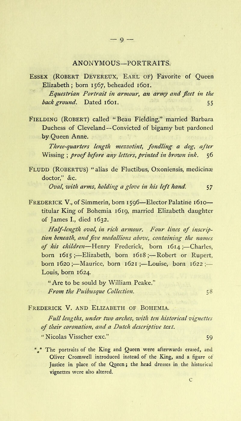 ANONYMOUS—PORTRAITS. Essex (Robert Devereux, EarL of) Favorite of Queen Elizabeth; born 1567, beheaded 1601. Equestrian Portrait in armour, an army and fleet in the back ground. Dated 1601. 55 Fielding (Robert) called “Beau Fielding,” married Barbara Duchess of Cleveland--Convicted of bigamy but pardoned by Queen Anne. Three-quarters length mezzotint, fondling a dog, after Wissing ; proof before any letters, printed in brown ink. 56 Fludd (Robertus) “alias de Fluctibus, Oxoniensis, medicinae doctor,” &c. Oval, with arms, holding a glove in his left hand. 57 Frederick V., of Simmerin, born 1596—Elector Palatine 1610— titular King of Bohemia 1619, married Elizabeth daughter of James I., died 1632. Half-length oval, in rich armour. Four lines of inscrip- tion beneath, and five medallions above, containing the names of his children—Henry Frederick, born 1614 ;—Charles, born 1615;—Elizabeth, born 1618;—Robert or Rupert, born 1620;—Maurice, born 1621;—Louise, born 1622;— Louis, born 1624. “ Are to be sould by William Peake.” From the Puibusque Collection. 58 Frederick V. and Elizabeth of Bohemia. Full lengths, imder two arches, with ten historical vignettes of their coronation, and a Dutch descriptive text. “ Nicolas Visscher exc.” 59 *#* The portraits of the King and Queen were afterwards erased, and Oliver Cromwell introduced instead of the King, and a figure of Justice in place of the Queen; the head dresses in the historical vignettes were also altered. C