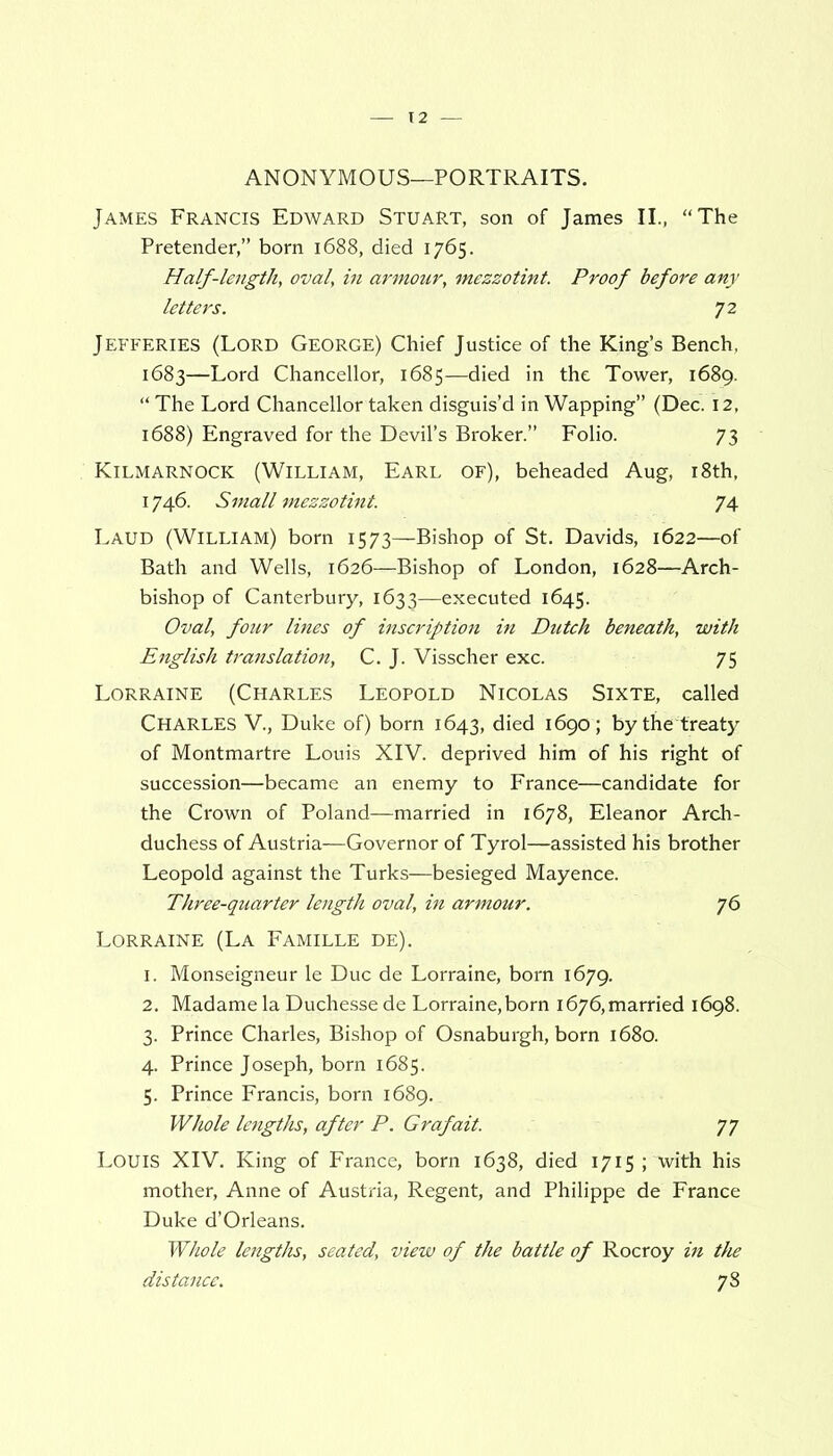 ANONYMOUS—PORTRAITS. James Francis Edward Stuart, son of James II., “The Pretender,” born 1688, died 1765. Half-length, oval, in armour, mezzotint. Proof before any letters. 72 Jefferies (Lord George) Chief Justice of the King’s Bench, 1683—Lord Chancellor, 1685—died in the Tower, 1689. “ The Lord Chancellor taken disguis’d in Wapping” (Dec. 12, 1688) Engraved for the Devil’s Broker.” Folio. 73 Kilmarnock (William, Earl of), beheaded Aug, 18th, 1746. Small mezzotint. 74 Laud (William) born 1573—Bishop of St. Davids, 1622—of Bath and Wells, 1626—Bishop of London, 1628—Arch- bishop of Canterbury, 1633—executed 1645. Oval, four lines of inscription in Dutch beneath, with English translation, C. J. Visscher exc. 75 Lorraine (Charles Leopold Nicolas Sixte, called Charles V., Duke of) bom 1643, died 1690; by the treaty of Montmartre Louis XIV. deprived him of his right of succession—became an enemy to France—candidate for the Crown of Poland—married in 1678, Eleanor Arch- duchess of Austria—Governor of Tyrol—assisted his brother Leopold against the Turks—besieged Mayence. Three-quarter length oval, in armour. 76 Lorraine (La Famille de). 1. Monseigneur le Due de Lorraine, born 1679. 2. Madame la Duchesse de Lorraine, born 1676, married 1698. 3. Prince Charles, Bishop of Osnaburgh, born 1680. 4. Prince Joseph, born 1685. 5. Prince Francis, born 1689. Whole lengths, after P. Graf ait. 77 Louis XIV. King of France, born 1638, died 1715 ; with his mother, Anne of Austria, Regent, and Philippe de France Duke d’Orleans. Whole lengths, seated, view of the battle of Rocroy in the distance. 78