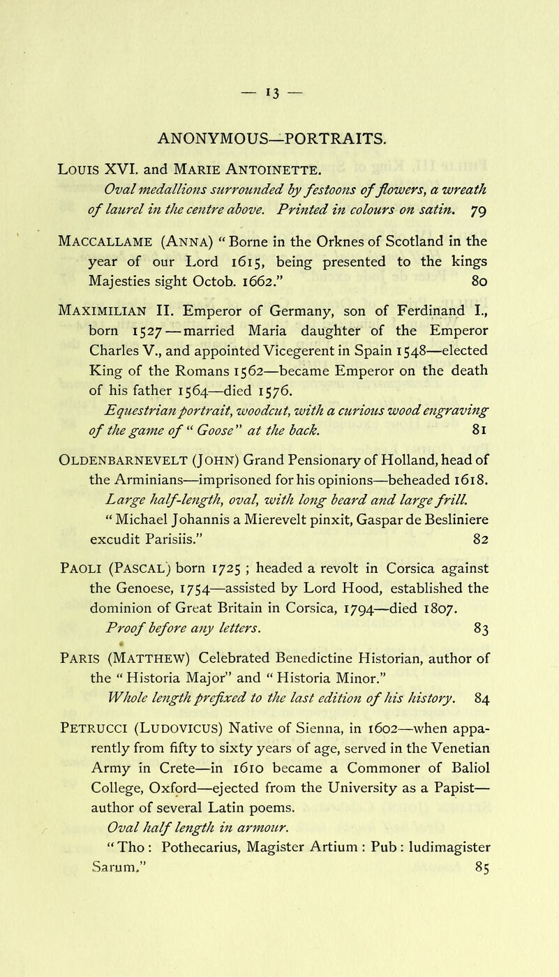 ANONYMOUS—PORTRAITS. Louis XVI. and Marie Antoinette. Oval medallions surrounded by festoons of flowers, a wreath of laurel in the centre above. Printed in colours on satin. 79 Maccallame (Anna) “ Borne in the Orknes of Scotland in the year of our Lord 1615, being presented to the kings Majesties sight Octob. 1662.” 80 Maximilian II. Emperor of Germany, son of Ferdinand I., born 1527 — married Maria daughter of the Emperor Charles V., and appointed Vicegerent in Spain 1548—elected King of the Romans 1562—became Emperor on the death of his father 1564—died 1576. Equestrian portrait, woodcut, with a curious wood engraving of the game of “ Goose ” at the back. 81 Oldenbarnevelt (John) Grand Pensionary of Holland, head of the Arminians—imprisoned for his opinions—beheaded 1618. Large half-length, oval, with long beard and large frill. “ Michael Johannis a Mierevelt pinxit, Gaspar de Besliniere excudit Parisiis.” 82 Paoli (Pascal) born 1725 ; headed a revolt in Corsica against the Genoese, 1754—assisted by Lord Hood, established the dominion of Great Britain in Corsica, 1794—died 1807. Proof before any letters. 83 Paris (Matthew) Celebrated Benedictine Historian, author of the “ Historia Major” and “ Historia Minor.” Whole length prefixed to the last edition of his history. 84 PETRUCCI (LUDOVICUS) Native of Sienna, in 1602—when appa- rently from fifty to sixty years of age, served in the Venetian Army in Crete—in 1610 became a Commoner of Baliol College, Oxford—ejected from the University as a Papist— author of several Latin poems. Oval half length in armour. “ Tho : Pothecarius, Magister Artium : Pub : ludimagister Sarum,” 85