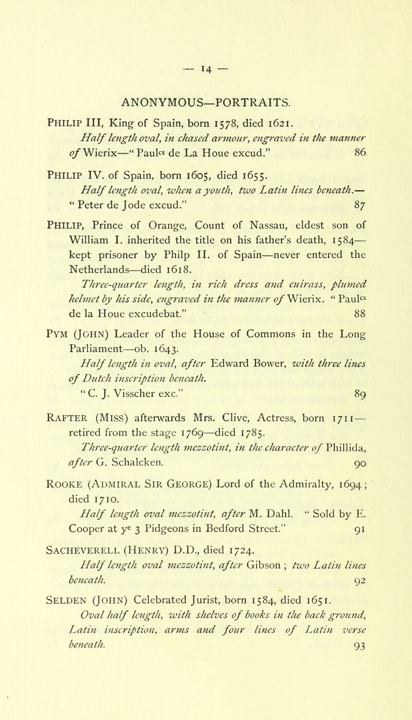 ANONYMOUS—PORTRAITS. Philip III, King of Spain, born 1578, died 1621. Half length oval, in chased armour, engraved in the manner <?/Wierix—“Paul« de La Houe excud.” 86 Philip IV. of Spain, born 1605, died 1655. Half length oval, when a youth, two Latin lines beneath.— “ Peter de Jode excud.” 87 Philip, Prince of Orange, Count of Nassau, eldest son of William I. inherited the title on his father’s death, 1584— kept prisoner by Philp II. of Spain—never entered the Netherlands—died 1618. Three-quarter length, in rich dress and cuirass, plumed helmet by his side, engraved in the manner of Wierix. “ Paulcs de la Houe excudebat.” 88 Pym (John) Leader of the House of Commons in the Long Parliament—ob. 1643. Half length in oval, after Edward Bower, with three lines of Dutch inscription beneath. “ C. J. Visscher exc.” 89 Rafter (Miss) afterwards Mrs. Clive, Actress, born 1711— retired from the stage 1769—died 1785. Three-quarter length mezzotint, in the character of Phillida, after G. Schalcken. 90 Rooke (Admiral Sir George) Lord of the Admiralty, 1694; died 1710. Half length oval mezzotint, after M. Dahl. “ Sold by E. Cooper at ye 3 Pidgeons in Bedford Street.” 91 Sacheverell (Henry) D.D., died 1724. Half length oval mezzotint, after Gibson ; two Latin lines beneath. 92 SELDEN (JOHN) Celebrated Jurist, born 1584, died 1651. Oval half length, with shelves of books in the back ground, Latin inscription, arms and four lines of Latin verse beneath. 93