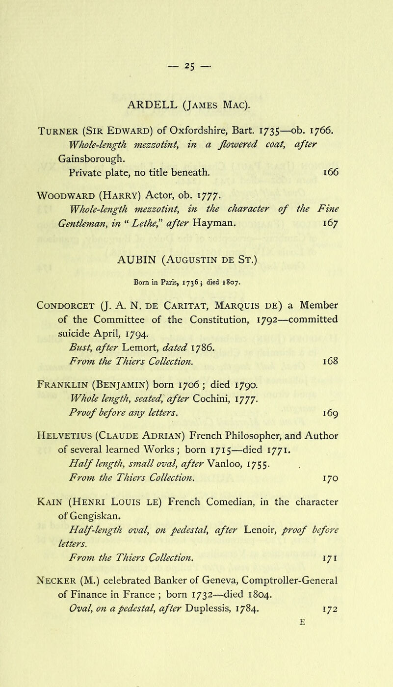 ARDELL (James Mac). Turner (Sir Edward) of Oxfordshire, Bart. 1735—ob. 1766. Whole-length mezzotint, in a flowered coat, after Gainsborough. Private plate, no title beneath. 166 Woodward (Harry) Actor, ob. 1777. Whole-length mezzotint, in the character of the Fine Gentleman, in “Lethe? after Hayman. 167 AUBIN (Augustin de St.) Born in Paris, 1736; died 1807. Condorcet (J. A. N. de Caritat, Marquis de) a Member of the Committee of the Constitution, 1792—committed suicide April, 1794. Bust, after Lemort, dated 1786. From the Thiers Collection. 168 Franklin (Benjamin) born 1706 ; died 1790. Whole length, seated', after Cochini, 1777. Proof before any letters. 169 Helvetius (Claude Adrian) French Philosopher, and Author of several learned Works; born 1715—died 1771. Half length, small oval, after Vanloo, 1755. From the Thiers Collection. 170 Kain (Henri Louis LE) French Comedian, in the character of Gengiskan. Half-length oval, on pedestal, after Lenoir, proof before letters. From the Thiers Collection. 171 Necker (M.) celebrated Banker of Geneva, Comptroller-General of Finance in France ; born 1732—died 1804. Oval, on a pedestal, after Duplessis, 1784. E 172