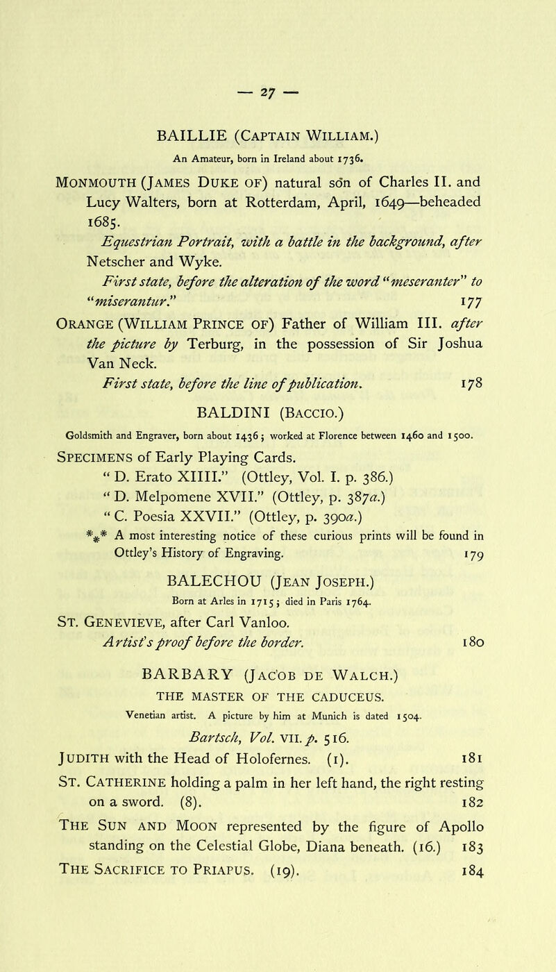 BAILLIE (Captain William.) An Amateur, bom in Ireland about 1736. Monmouth (James Duke of) natural son of Charles II. and Lucy Walters, born at Rotterdam, April, 1649—beheaded 1685. Equestrian Portrait, with a battle in the background, after Netscher and Wyke. First state, before the alteration of the word “meseranter to “miserantur.” 177 Orange (William Prince of) Father of William III. after the picture by Terburg, in the possession of Sir Joshua Van Neck. First state, before the line of publication. 178 BALDINI (Baccio.) Goldsmith and Engraver, born about 1436; worked at Florence between 1460 and 1500. Specimens of Early Playing Cards. “ D. Erato XIIII.” (Ottley, Vol. I. p. 386.) “ D. Melpomene XVII.” (Ottley, p. 387#.) “ C. Poesia XXVII.” (Ottley, p. 390#.) *%* A most interesting notice of these curious prints will be found in Ottley’s History of Engraving. 179 BALECHOU (Jean Joseph.) Born at Arles in 1715; died in Paris 1764. St. Genevieve, after Carl Vanloo. A rtist’s proof before the border. 180 BARBARY (Jac'ob de Walch.) THE MASTER OF THE CADUCEUS. Venetian artist. A picture by him at Munich is dated 1504. Bartsch, Vol. VII. p. 516. Judith with the Head of Holofernes. (1). 181 St. Catherine holding a palm in her left hand, the right resting on a sword. (8). 182 The Sun and Moon represented by the figure of Apollo standing on the Celestial Globe, Diana beneath. (16.) 183 The Sacrifice to Priapus. (19). 184