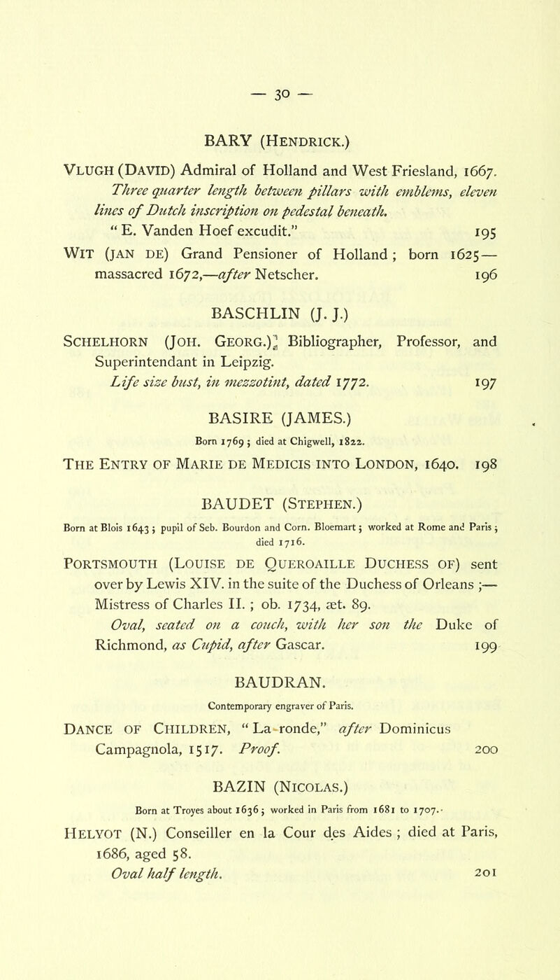 BARY (Hendrick.) VLUGH (David) Admiral of Holland and West Friesland, 1667. Three quarter length between pillars with emblems, eleven lines of Dutch inscription on pedestal beneath. “ E. Vanden Hoef excudit.” 195 Wit (jan de) Grand Pensioner of Holland; born 1625 — massacred 1672,—after Netscher. 196 BASCHLIN (J. J.) Schelhorn (Joh. Georg.) * Bibliographer, Professor, and Superintendant in Leipzig. Life size bust, in mezzotint, dated 1772. 197 BASIRE (JAMES.) Bom 1769 ; died at Chigwell, 1822. The Entry of Marie de Medicis into London, 1640. 198 BAUDET (Stephen.) Bom atBlois 1643 ; pupil of Seb. Bourdon and Corn. Bloemart; worked at Rome and Paris; died 1716. Portsmouth (Louise de Queroaille Duchess of) sent over by Lewis XIV. in the suite of the Duchess of Orleans ;— Mistress of Charles II. ; ob. 1734, set. 89. Oval, seated on a couch, with her son the Duke of Richmond, as Cupid, after Gascar. 199 BAUDRAN. Contemporary engraver of Paris. Dance of Children, “ La-ronde,” after Dominicus Campagnola, 1517. Proof. 200 BAZIN (Nicolas.) Born at Troyes about 1636; worked in Paris from 1681 to 1707.- HELYOT (N.) Conseiller en la Cour des Aides ; died at Paris, 1686, aged 58. Oval half length. 201