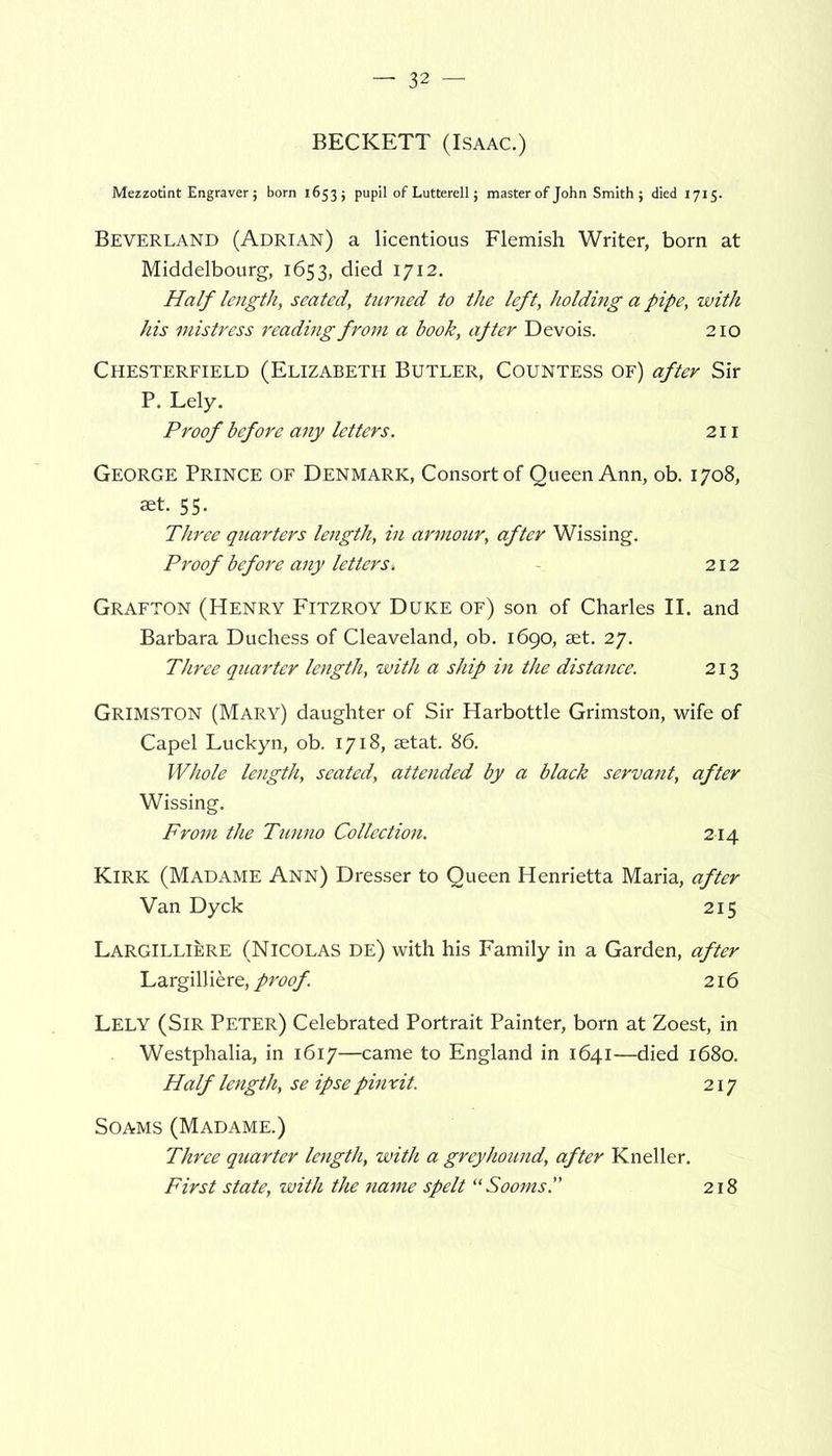 BECKETT (Isaac.) Mezzotint Engraver; born 16535 pupil of Lutterell; master of John Smith 5 died 1715. Beverland (Adrian) a licentious Flemish Writer, born at Middelbourg, 1653, died 1712. Half length, seated, turned to the left, holding a pipe, with his mistress reading from a book, ajter Devois. 210 Chesterfield (Elizabeth Butler, Countess of) after Sir P. Lely. Proof before any letters. 211 George Prince of Denmark, Consort of Queen Ann, ob. 1708, set. 55. Three quarters length, in armour, after Wissing. Proof before any letters. 212 Grafton (Henry Fitzroy Duke of) son of Charles II. and Barbara Duchess of Cleaveland, ob. 1690, set. 27. Three quarter length, with a ship in the distance. 213 GRIMSTON (Mary) daughter of Sir Harbottle Grimston, wife of Capel Luckyn, ob. 1718, setat. 86. Whole length, seated, attended by a black servant, after Wissing. From the Tunno Collection. 214 Kirk (Madame Ann) Dresser to Queen Henrietta Maria, after Van Dyck 215 Largilliere (Nicolas De) with his Family in a Garden, after Largilliere, proof. 216 Lely (Sir Peter) Celebrated Portrait Painter, born at Zoest, in Westphalia, in 1617—came to England in 1641—died 1680. Half length, se ipse pinxit. 217 Soams (Madame.) Three quarter length, with a greyhound, after Kneller. First state, with the name spelt “Sooms.” 218