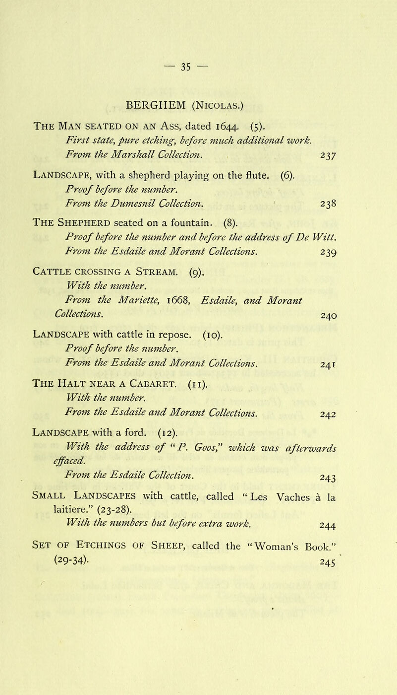 BERGHEM (Nicolas.) The Man seated on an Ass, dated 1644. (5). First state, pure etching, before much additional work. From the Marshall Collection. 237 Landscape, with a shepherd playing on the flute. (6). Proof before the number. From the Dumesnil Collection. 238 The Shepherd seated on a fountain. (8). Proof before the number and before the address of De Witt. From the Esdaile and Morant Collections. 239 Cattle crossing a Stream. (9). With the number. From the Mariette, 1668, Esdaile, and Morant Collections. 240 Landscape with cattle in repose. (10). Proof before the number. From the Esdaile and Morant Collections. 241 The Halt near a Cabaret, (i i). With the number. From the Esdaile and Morant Collections. 242 Landscape with a ford. (12). With the address of “ P. Goos,” which was afterwards effaced. From the Esdaile Collection. 243 Small Landscapes with cattle, called “Les Vaches a la laitiere.” (23-28). With the numbers but before extra work. 244 Set of Etchings of Sheep, called the “Woman’s Book.” (29-34)- 245