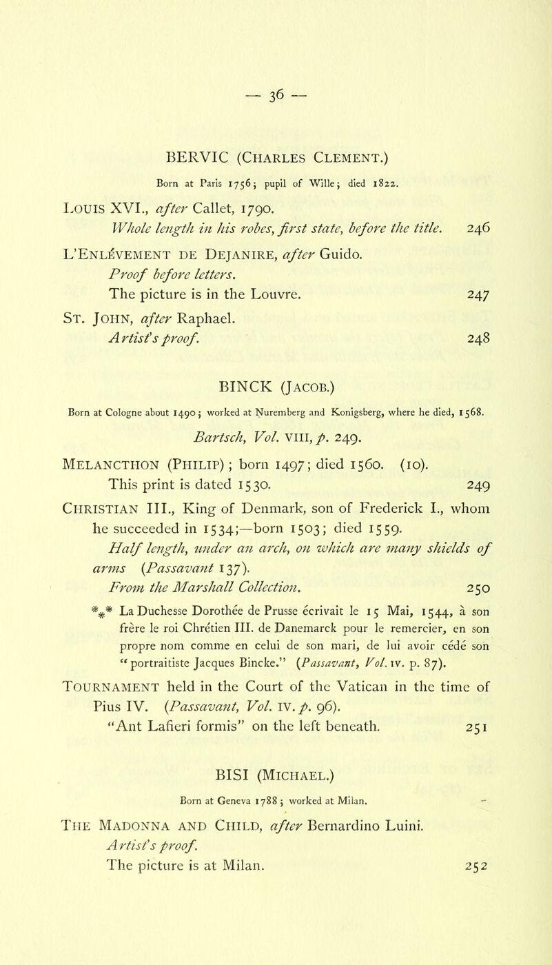 BERVIC (Charles Clement.) Born at Paris 1756; pupil of Wille; died 1822. LOUIS XVI., after Callet, 1790. Whole length in his robes, first state, before the title. 246 L’Enl^vement de Dejanire, after Guido. Proof before letters. The picture is in the Louvre. 247 St. John, after Raphael. Artist's proof. 248 BINCK (Jacob.) Born at Cologne about 14905 worked at Nuremberg and Konigsberg, where he died, 1568. Bartsch, Vol. VIII, p. 249. Melancthon (Philip); born 1497; died 1560. (10). This print is dated 1530. 249 CHRISTIAN III., King of Denmark, son of Frederick I., whom he succeeded in 1534;—born 1503; died 1559. Half length, under an arch, on which are many shields of arms (Passavant 137). From the Marshall Collection. 250 La Duchesse Dorothee de Prusse ecrivait le 15 Mai, 1544, a son frere le roi Chretien III. de Danemarck pour le remercier, en son propre nom comme en celui de son mari, de lui avoir cede son “ portraitiste Jacques Bincke.” (Passavant, Vol.xv. p. 87). TOURNAMENT held in the Court of the Vatican in the time of Pius IV. (Passavant, Vol. IV. p. 96). “Ant Lafieri formis” on the left beneath. 251 BISI (Michael.) Born at Geneva 1788 ; worked at Milan. The Madonna and Child, after Bernardino Luini. Artist’s proof. The picture is at Milan. 252