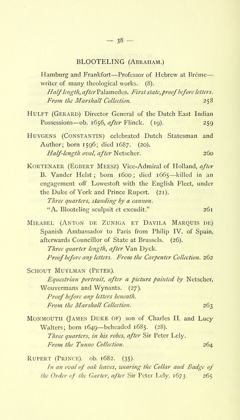 BLOOTELING (Abraham.) Hamburg and Frankfort—Professor of Hebrew at Breme— writer of many theological works. (8). Half length, #/&?/'Palamedes. First state,proofbefore letters. From the Marshall Collection. 258 Hulft (Gerard) Director General of the Dutch East Indian Possessions—ob. 1656, after Flinck. (19). 259 Huygens (Constantin) celebrated Dutch Statesman and Author; born 1596; died 1687. (20). Half-length oval, after Netscher. 260 Kortenaer (Egbert Meesz) Vice-Admiral of Holland, after B. Vander Heist; born 1600; died 1665—killed in an engagement off Lowestoft with the English Fleet, under the Duke of York and Prince Rupert. (21). Three quarters, standing by a cannon. “A. Blooteling sculpsit et excudit.” 261 Mirabel (Anton de Zuniga et Davila Marquis de) Spanish Ambassador to Paris from Philip IV. of Spain, afterwards Councillor of State at Brussels. (26). Three quarter length, after Van Dyck. Proof before any letters. From the Carpenter Collection. 262 Schout Muylman (Peter). Equestrian portrait, after a picture painted by Netscher, Wouvermans and Wynants. (27). Proof before any letters beneath. From the Marshall Collection. 263 Monmouth (James Duke of) son of Charles II. and Lucy Walters; born 1649—beheaded 1685. (28). Three quarters, in his robes, after Sir Peter Lely. From the Tunno Collection. 264 Rupert (Prince), ob. 1682. (35). In an oval of oak leaves, wearing the Collar and Badge of the Order of the Garter, after Sir Peter Lely, 1673. 265