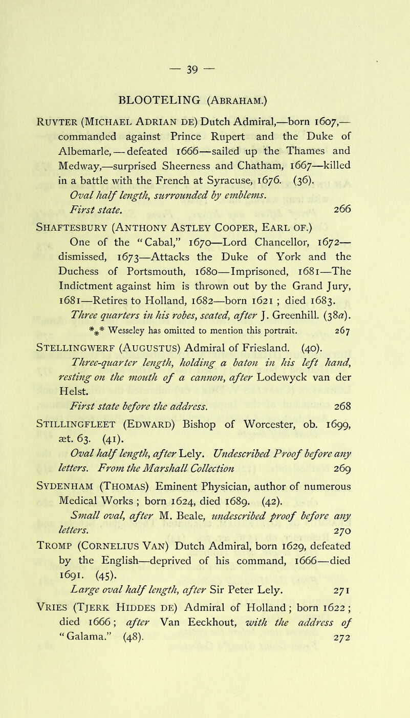 BLOOTELING (Abraham.) Ruyter (Michael Adrian de) Dutch Admiral,—born 1607,— commanded against Prince Rupert and the Duke of Albemarle, — defeated 1666—sailed up the Thames and Medway,—surprised Sheerness and Chatham, 1667—killed in a battle with the French at Syracuse, 1676. (36). Oval half length, surrounded by emblems. First state. 266 Shaftesbury (Anthony Astley Cooper, Earl of.) One of the “Cabal,” 1670—Lord Chancellor, 1672— dismissed, 1673—Attacks the Duke of York and the Duchess of Portsmouth, 1680—Imprisoned, 1681—The Indictment against him is thrown out by the Grand Jury, 1681—Retires to Holland, 1682—born 1621 ; died 1683. Three quarters in his robes, seated, after J. Greenhill. (38^). Wesseley has omitted to mention this portrait. 267 Stellingwerf (Augustus) Admiral of Friesland. (40). Three-quarter length, holding a baton in his left hand, resting on the mouth of a cannon, after Lodewyck van der Heist. First state before the address. 268 Stillingfleet (Edward) Bishop of Worcester, ob. 1699, aet. 63. (41). Oval half length, after Lely. Undescribed Proof before any letters. From the Marshall Collection 269 Sydenham (Thomas) Eminent Physician, author of numerous Medical Works ; born 1624, died 1689. (42). Small oval, after M. Beale, undescribed proof before any letters. 270 Tromp (Cornelius Van) Dutch Admiral, born 1629, defeated by the English—deprived of his command, 1666—died 1691. (45). Large oval half length, after Sir Peter Lely. 271 VRIES (Tjerk Hiddes de) Admiral of Holland; born 1622; died 1666; after Van Eeckhout, with the address of “ Galama.” (48). 272