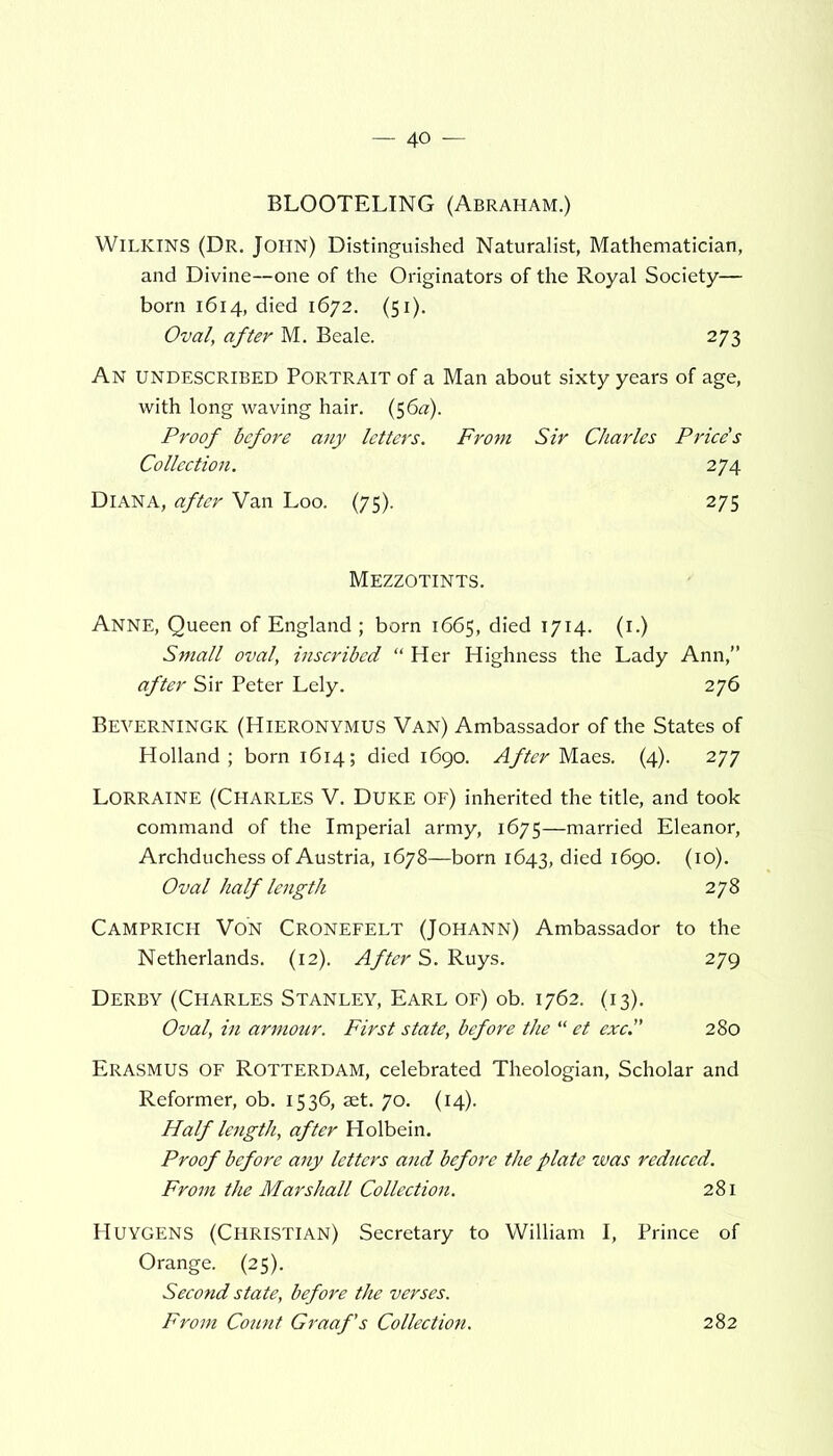 BL00TELING (Abraham.) Wilkins (Dr. John) Distinguished Naturalist, Mathematician, and Divine—one of the Originators of the Royal Society— born 1614, died 1672. (51). Oval, after M. Beale. 273 An undescribed Portrait of a Man about sixty years of age, with long waving hair. (5 6a). Proof before any letters. From Sir Charles Price's Collection. 274 Diana, after Van Loo. (75). 275 Mezzotints. Anne, Queen of England ; born 1665, died 1714. (1.) Small oval, inscribed “ Her Highness the Lady Ann,” after Sir Peter Lely. 276 Beverningk (Hieronymus Van) Ambassador of the States of Holland; born 1614; died 1690. After Maes. (4). 277 Lorraine (Charles V. Duke of) inherited the title, and took command of the Imperial army, 1675—married Eleanor, Archduchess of Austria, 1678—born 1643, died 1690. (10). Oval half length 278 Camprich Von Cronefelt (Johann) Ambassador to the Netherlands. (12). After S. Ruys. 279 Derby (Charles Stanley, Earl of) ob. 1762. (13). Oval, in armour. First state, before the “ et exc. 280 Erasmus of Rotterdam, celebrated Theologian, Scholar and Reformer, ob. 1536, set. 70. (14). Half length, after Holbein. Proof before any letters and before the plate was reduced. From the Marshall Collection. 281 Huygens (Christian) Secretary to William I, Prince of Orange. (25). Second state, before the verses. From Count Graaf's Collection. 282
