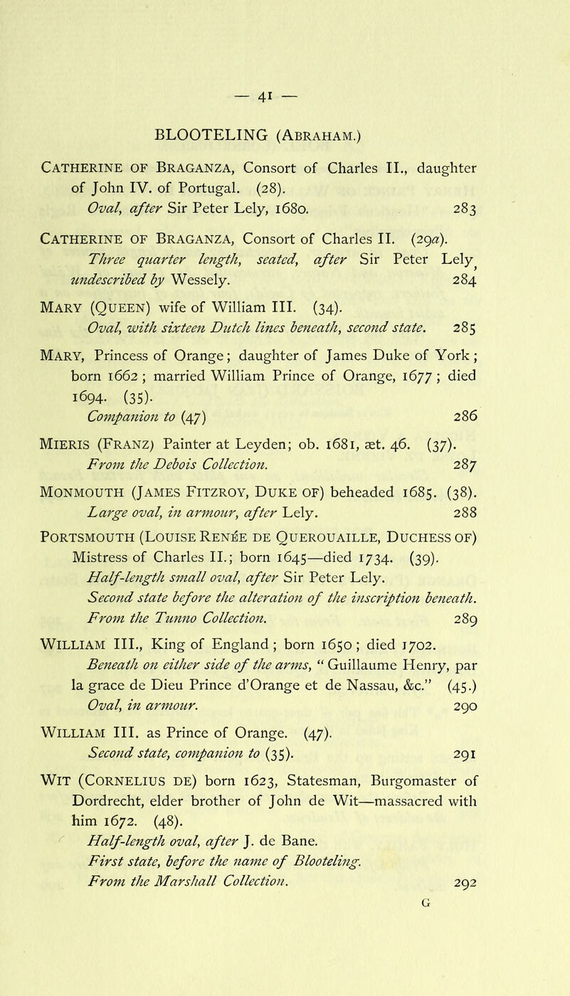BLOOTELING (Abraham.) Catherine of Braganza, Consort of Charles II., daughter of John IV. of Portugal. (28). Oval, after Sir Peter Lely, 1680. 283 Catherine of Braganza, Consort of Charles II. (29a). Three quarter length, seated, after Sir Peter Lely undescribed by Wessely. 284 Mary (Queen) wife of William III. (34). Oval, with sixteen Dutch lines beneath, second state. 285 Mary, Princess of Orange; daughter of James Duke of York ; born 1662; married William Prince of Orange, 1677; died 1694. (35). Companion to (47) 286 MlERIS (Franz) Painter at Leyden; ob. 1681, aet. 46. (37). From the Debois Collection. 287 Monmouth (James Fitzroy, Duke of) beheaded 1685. (38). Large oval, in armour, after Lely. 288 Portsmouth (Louise Ren^e de Querouaille, Duchess of) Mistress of Charles II.; born 1645—died 1734. (39). Half-length small oval, after Sir Peter Lely. Second state before the alteration of the inscription beneath. From the Tunno Collection. 289 William III., King of England; born 1650; died 1702. Beneath on either side of the arms, “ Guillaume Henry, par la grace de Dieu Prince d’Orange et de Nassau, &c.” (45.) Oval, in armour. 290 William III. as Prince of Orange. (47). Second state, companion to (35). 291 Wit (Cornelius de) born 1623, Statesman, Burgomaster of Dordrecht, elder brother of John de Wit—massacred with him 1672. (48). Half-length oval, after J. de Bane. First state, before the name of Blooteling. From the Marshall Collection. 292 G