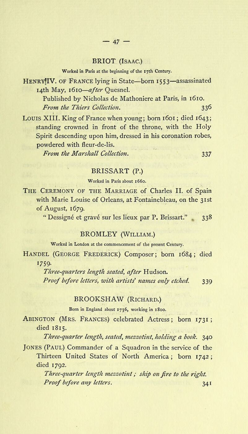 BRIOT (Isaac.) Worked in Paris at the beginning of the 17th Century. Henry|IV. of France lying in State—born 1553—assassinated 14th May, 1610—after Quesnel. Published by Nicholas de Mathoniere at Paris, in 1610. From the Thiers Collection. 33^ LOUIS XIII. King of France when young; born 1601; died 1643; standing crowned in front of the throne, with the Holy Spirit descending upon him, dressed in his coronation robes, powdered with fleur-de-lis. From the Marshall Collection. 337 BRISSART (P.) Worked in Paris about 1660. The Ceremony of the Marriage of Charles II. of Spain with Marie Louise of Orleans, at Fontainebleau, on the 31st of August, 1679. “ Dessignd et grave sur les lieux par P. Brissart.” „ 338 BROMLEY (William.) Worked in London at the commencement of the present Century. Handel (George Frederick) Composer; born 1684; died 1759- Three-quarters length seated\ after Hudson. Proof before letters, with artists' names only etched. 339 BROOKSHAW (Richard.) Born in England about 1736, working in 1800. Abington (Mrs. Frances) celebrated Actress; born 1731; died 1815. Three-quarter length, seated, mezzotint, holding a book. 340 Jones (Paul) Commander of a Squadron in the service of the Thirteen United States of North America; born 1742 ; died 1792. Three-quarter length mezzotint; ship on fire to the right. Proof before any letters. 341