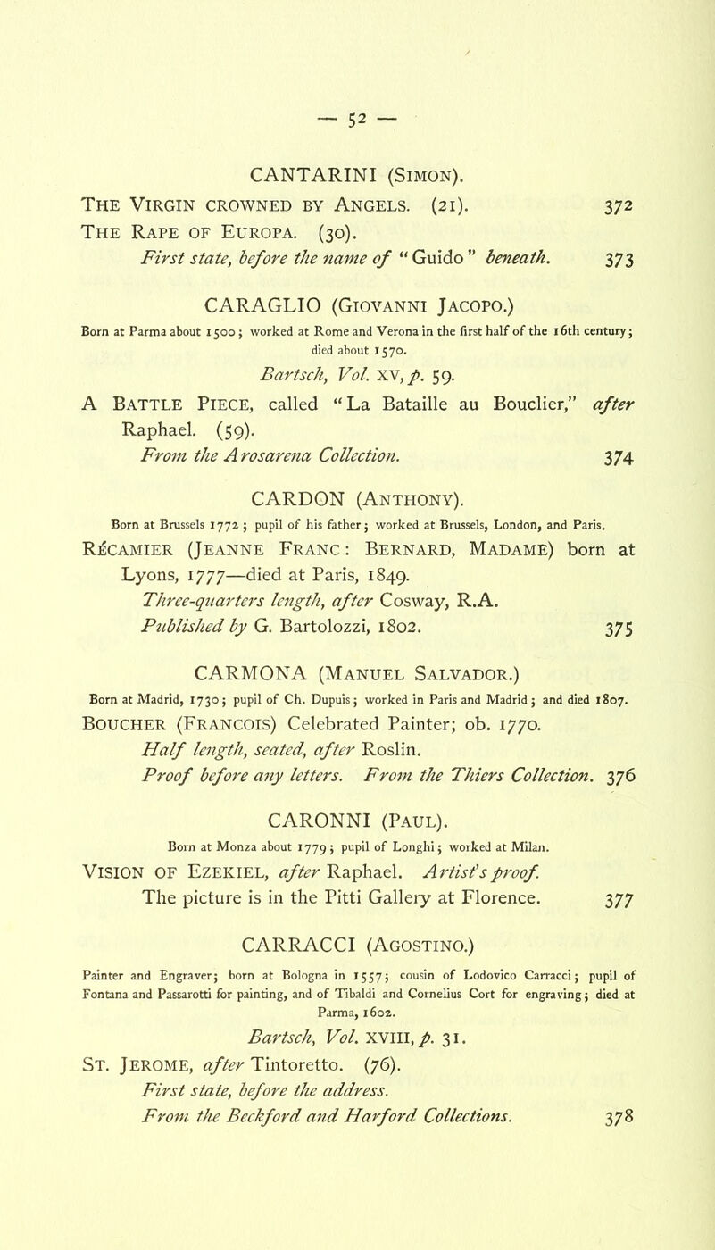 CANTARINI (Simon). The Virgin crowned by Angels. (21). 372 The Rape of Europa. (30). First state, before the name of “ Guido ” beneath. 373 CARAGLIO (Giovanni Jacopo.) Born at Parma about 1500; worked at Rome and Verona in the first half of the 16th century; died about 1570. Bartsch, Vol. xv,/. 59. A Battle Piece, called “La Bataille au Bouclier,” after Raphael. (59). From the Arosarena Collection. 374 CARDON (Anthony). Born at Brussels 1772 ; pupil of his father; worked at Brussels, London, and Paris. R^camier (Jeanne Franc : Bernard, Madame) born at Lyons, 1777—died at Paris, 1849. Three-quarters length, after Cosway, R.A. Published by G. Bartolozzi, 1802. 375 CARMONA (Manuel Salvador.) Born at Madrid, 1730; pupil of Ch. Dupuis; worked in Paris and Madrid; and died 1807. Boucher (Francois) Celebrated Painter; ob. 1770. Half length, seated, after Roslin. Proof before any letters. From the Thiers Collection. 376 CARONNI (Paul). Born at Monza about 1779; pupil of Longhi; worked at Milan. Vision OF Ezekiel, after Raphael. Artist'sproof The picture is in the Pitti Gallery at Florence. 377 CARRACCI (Agostino.) Painter and Engraver; born at Bologna in 1557; cousin of Lodovico Carracci; pupil of Fontana and Passarotti for painting, and of Tibaldi and Cornelius Cort for engraving; died at Parma, 160a. Bartsch, Vol. XVIII, p. 31. St. Jerome, after Tintoretto. (76). First state, before the address. From the Beckford and Harford Collections. 378
