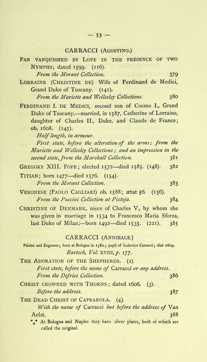CARRACCI (Agostino.) Pan vanquished by Love in the presence of two Nymphs; dated 1599. (116). From the Morant Collection. 379 Lorraine (Christine de) Wife of Ferdinand de Medici, Grand Duke of Tuscany. (141). From the Mariette and Wellesley Collections. 380 Ferdinand I. de Medici, second son of Cosmo I., Grand Duke of Tuscany,—married, in 1587, Catherine of Lorraine, daughter of Charles II., Duke, and Claude de France; ob. 1608. (145). Half length, in armour. First state, before the alteration of the arms; from the Mariette and Wellesley Collections; and an impression in the second state, from the Marshall Collection. 381 Gregory XIII. Pope; elected 1572—died 1585. (148). 382 Titian; born 1477—died 1576. (154). From the Morant Collection. 383 Veronese (Paolo Cagliari) ob. 1588; setat 56. (156). From the Puccini Collection at Pistoja. 384 Christine of Denmark, niece of Charles V., by whom she was given in marriage in 1534 to Francesco Maria Sforza, last Duke of Milan;—born 1492—died 1535. (221). 385 CARRACCI (Annibale.) Painter and Engraver; born at Bologna in 1560; pupil of Lodovico Carracci; died 1609. Bartsch, Vol. xvill, p. 177. The Adoration of the Shepherds. (2). First state, before the name of Carracci or any address. From the Defries Collection. 386 Christ crowned with Thorns ; dated 1606. (3). Before the address. 387 The Dead Christ of Caprarola. (4). With the name of Carracci but before the address of Van Aelst, 388 *#* At Bologna and Naples they have silver plates, both of which are called the original.