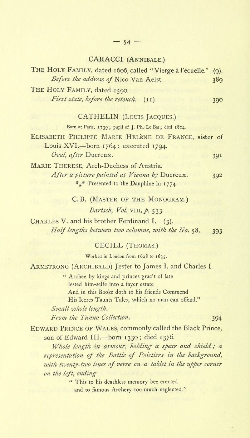 CARACCI (Annibale.) The Holy Family, dated 1606, called “ Vierge a 1’ecuelle.” (9). Before the address of Nico Van Aelst. 389 The Holy Family, dated 1590. First state, before the retouch. (11). 390 CATHELIN (Louis Jacques.) Born at Paris, 1739 5 PupH of J- Ph. Le Bas; died 1804. Elisabeth Philippe Marie Helene de France, sister of Louis XVI.—born 1764: executed 1794. Oval, after Ducreux. 391 Marie Therese, Arch-Duchess of Austria. After a picture painted at Vienna by Ducreux. 392 *** Presented to the Dauphine in 1774. C. B. (Master of the Monogram.) Bartsch, Vol. vm, p. 533. Charles V. and his brother Ferdinand I. (3). Half lengths between two columns, with the No. 58. 393 CECILL (Thomas.) Worked in London from 1628 to 1635. Armstrong (Archibald) Jester to James I. and Charles I.  Archee by kings and princes grac’t of late Iested him-selfe into a fayer estate And in this Booke doth to his friends Commend His Ieeres Taunts Tales, which no man can offend.” Small whole length. From the Tunno Collection. 394 Edward Prince of Wales, commonly called the Black Prince, son of Edward III.—born 1330; died 1376. Whole length in armour, holding a spear and shield; a representation of the Battle of Poictiers in the background, with twenty-two lines of verse on a tablet in the upper corner on the left, ending “ This to his deathless memory bee erected and to famous Archery too much neglected.”