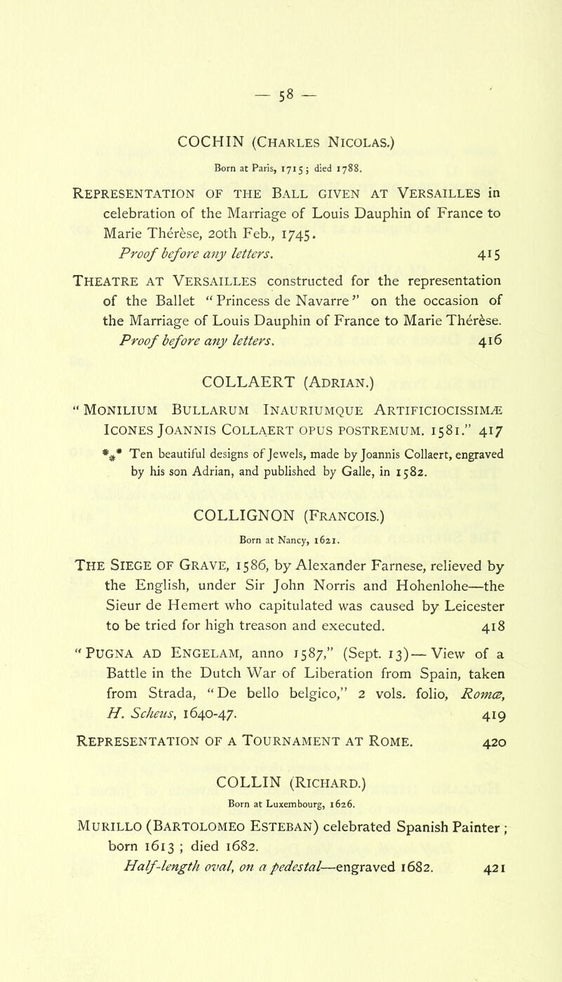 COCHIN (Charles Nicolas.) Born at Paris, 1715; died 1788. Representation of the Ball given at Versailles in celebration of the Marriage of Louis Dauphin of France to Marie Therese, 20th Feb., 1745. Proof before any letters. 415 Theatre at Versailles constructed for the representation of the Ballet “ Princess de Navarre ” on the occasion of the Marriage of Louis Dauphin of France to Marie Therese. Proof before any letters. 416 COLLAERT (Adrian.) “ Monilium Bullarum Inauriumque Artificiocissimaj ICONES JOANNIS COLLAERT OPUS POSTREMUM. 1581.” 417 **# Ten beautiful designs of Jewels, made byjoannis Collaert, engraved by his son Adrian, and published by Galle, in 1582. COLLIGNON (Francois.) Born at Nancy, 1621. The Siege OF Grave, 1586, by Alexander Farnese, relieved by the English, under Sir John Norris and Hohenlohe—the Sieur de Hemert who capitulated was caused by Leicester to be tried for high treason and executed. 418 “ Pugna AD Engelam, anno 1587,” (Sept. 13)—View of a Battle in the Dutch War of Liberation from Spain, taken from Strada, “De bello belgico,” 2 vols. folio, Romce, H. Scheus, 1640-47. 419 Representation of a Tournament at Rome. 420 COLLIN (Richard.) Born at Luxembourg, 1626. Murillo (Bartolomeo Esteban) celebrated Spanish Painter; born 1613 ; died 1682. Half-length oval, on a pedestal—engraved 1682. 421