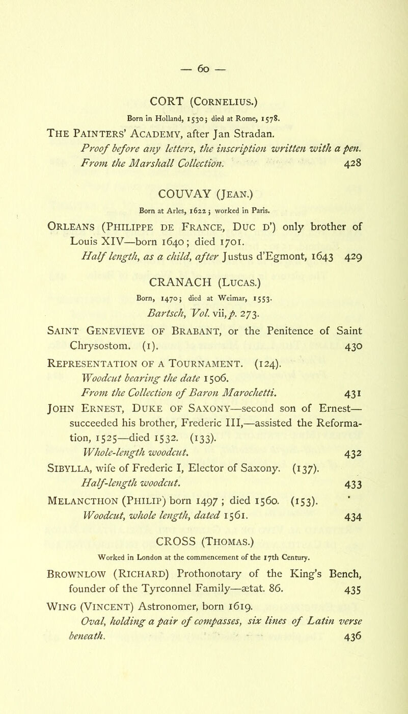 CORT (Cornelius.) Born in Holland, 1530; died at Rome, 1578. The Painters’ Academy, after Jan Stradan. Proof before any letters, the inscription written with a pen. From the Marshall Collection. 428 COUVAY (Jean.) Born at Arles, 162a; worked in Paris. Orleans (Philippe de France, Due d’) only brother of Louis XIV—born 1640; died 1701. Half length, as a child, after Justus d’Egmont, 1643 429 CRANACH (Lucas.) Born, 1470; died at Weimar, 1553. Bartsch, Vol. vii,p. 273. Saint Genevieve of Brabant, or the Penitence of Saint Chrysostom. (1). 430 Representation of a Tournament. (124). Woodcut bearing the date 1506. From the Collection of Baron Marochetti. 431 John Ernest, Duke of Saxony—second son of Ernest— succeeded his brother, Frederic III,—assisted the Reforma- tion, 1525—died 1532. (133). Whole-length woodcut. 432 Sibylla, wife of Frederic I, Elector of Saxony. (137). Half-length woodcut. 433 Melancthon (Philip) born 1497 ; died 1560. (153). Woodcut, whole length, dated 1561. 434 CROSS (Thomas.) Worked in London at the commencement of the 17th Century. BROWNLOW (Richard) Prothonotary of the King’s Bench, founder of the Tyrconnel Family—aetat. 86. 435 Wing (Vincent) Astronomer, born 1619. Oval, holding a pair of compasses, six lines of Latin verse beneath. 436
