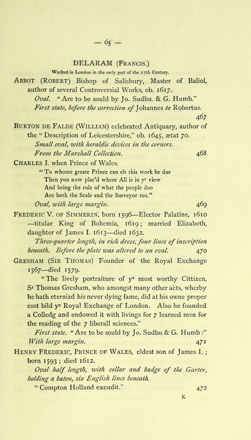 DELARAM (Francis.) Worked in London in the early part of the 17th Century. Abbot (Robert) Bishop of Salisbury, Master of Baliol, author of several Controversial Works, ob. 1617. Oval. “ Are to be sould by Jo. Sudbu. & G. Humb.” First state, before the correction of Johannes to Robertus. 467 Burton de Falde (William) celebrated Antiquary, author of the “ Description of Leicestershire,” ob. 1645, setat 70. Small oval, with heraldic devices in the corners. From the Marshall Collection. 468 Charles I. when Prince of Wales. “To whome greate Prince can els this work be due Then you now plac’d where All is in yr view And being the rule of what the people doo Are both the Scale and the Surveyor too.” Oval, with large margin. 469 Frederic V. of Simmerin, born 1596—Elector Palatine, 1610 —titular King of Bohemia, 1619; married Elizabeth, daughter of James I. 1613—died 1632. Three-quarter length, in rich dress, four lines of inscription beneath. Before the plate was altered to an oval. 470 Gresham (Sir Thomas) Founder of the Royal Exchange 1567—died 1579. “ The lively portraiture of ye most worthy Cittizen, Sr Thomas Gresham, who amongst many other acts, wherby he hath eternizd his never dying fame, did at his owne proper cost bild ye Royal Exchange of London. Also he founded a Colledg and endowed it with livings for 7 learned men for the reading of the 7 liberall sciences.” First state. “ Are to be sould by Jo. Sudbu & G. Humb With large margin. 471 Henry Frederic, Prince of Wales, eldest son of James I.; born 1593 ; died 1612. Oval half length, with collar and badge of the Garter, holding a baton, six English lines beneath. “ Compton Holland excudit.” 472 K