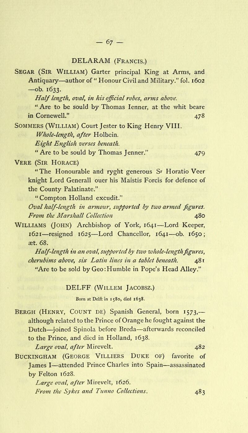 DELARAM (Francis.) Segar (Sir William) Garter principal King at Arms, and Antiquary—author of “ Honour Civil and Military.” fol. 1602 —ob. 1633. Half length, oval', in his official robes, arms above. “ Are to be sould by Thomas Ienner, at the whit beare in Cornewell.” 478 Sommers (William) Court Jester to King Henry VIII. Whole-length, after Holbein. Eight English verses beneath. “ Are to be sould by Thomas Jenner.” 479 Vere (Sir Horace) “The Honourable and ryght generous S* Horatio Veer knight Lord Generali ouer his Maistis Forcis for defence of the County Palatinate.” “ Compton Holland excudit.” Oval half-length in armour, supported by two armed figures. From the Marshall Collection 480 Williams (John) Archbishop of York, 1641—Lord Keeper, 1621—resigned 1625—Lord Chancellor, 1641—ob. 1650; set. 68. Half-length in an oval, supported by two whole-length figures, cherubims above, six Latin lines in a tablet beneath. 481 “Are to be sold by Geo:Humble in Pope’s Head Alley.” DELFF (Willem Jacobsz.) Born at Delft in 1580, died 1638. Bergh (Henry, Count de) Spanish General, born 1573,— although related to the Prince of Orange he fought against the Dutch—joined Spinola before Breda—afterwards reconciled to the Prince, and died in Holland, 1638. Large oval, after Mirevelt. 482 Buckingham (George Villiers Duke of) favorite of James I—attended Prince Charles into Spain—assassinated by Felton 1628. Large oval, after Mirevelt, 1626. From the Sykes and Tunno Collections. 483