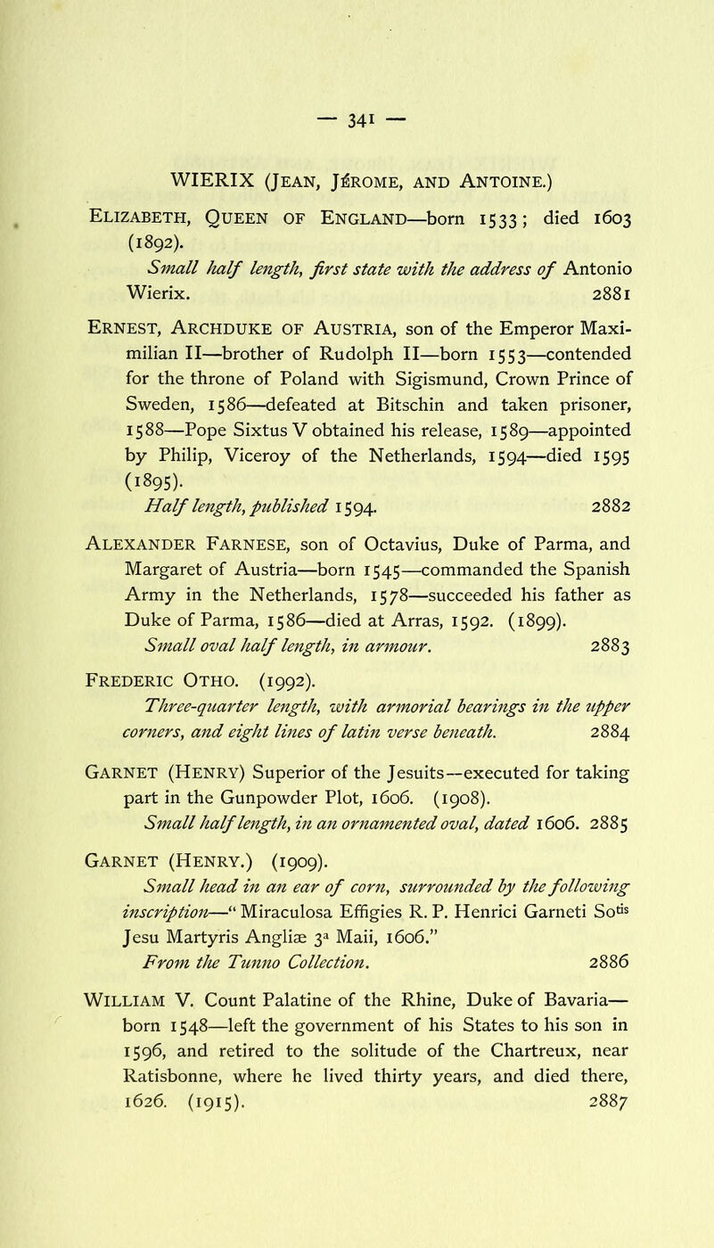 WIERIX (Jean, Jerome, and Antoine.) Elizabeth, Queen of England—born 1533; died 1603 (1892). Small half length, first state with the address of Antonio Wierix. 2881 Ernest, Archduke of Austria, son of the Emperor Maxi- milian II—brother of Rudolph II—born 1553—contended for the throne of Poland with Sigismund, Crown Prince of Sweden, 1586—defeated at Bitschin and taken prisoner, 1588—Pope Sixtus V obtained his release, 1589—appointed by Philip, Viceroy of the Netherlands, 1594—died 1595 (1895). Half length, published 1594. 2882 Alexander Farnese, son of Octavius, Duke of Parma, and Margaret of Austria—born 1545—commanded the Spanish Army in the Netherlands, 1578—succeeded his father as Duke of Parma, 1586—died at Arras, 1592. (1899). Small oval half length, in armour. 2883 Frederic Otho. (1992). Three-quarter length, with armorial bearings in the upper corners, and eight lines of latin verse beneath. 2884 Garnet (Henry) Superior of the Jesuits—executed for taking part in the Gunpowder Plot, 1606. (1908). Small half length, in an ornamented oval, dated 1606. 2885 Garnet (Henry.) (1909). Small head in an ear of corn, surrounded by the following inscription—“ Miraculosa Effigies R. P. Henrici Garneti Sotis Jesu Martyris Anglise y Maii, 1606.” From the Tunno Collection. 2886 William V. Count Palatine of the Rhine, Duke of Bavaria— born 1548—left the government of his States to his son in 1596, and retired to the solitude of the Chartreux, near Ratisbonne, where he lived thirty years, and died there, 1626. (1915). 2887