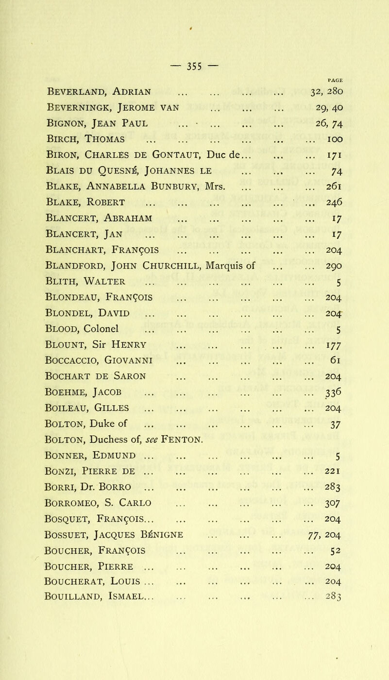 Beverland, Adrian 32,280 Beverningk, Jerome van ... 29,40 Bignon, Jean Paul ... 26,74 Birch, Thomas 100 Biron, Charles de Gontaut, Due de 171 Blais du Quesn^, Johannes le 74 Blake, Annabella Bunbury, Mrs 261 Blake, Robert ... 246 Blancert, Abraham 17 Blancert, Jan 17 Blanchart, Francis 204 Blandford, John Churchill, Marquis of 290 Blith, Walter 5 Blondeau, Francois 204 Blondel, David 204 Blood, Colonel 5 Blount, Sir Henry 177 Boccaccio, Giovanni 61 Bochart de Saron 204 Boehme, Jacob 336 Boileau, Gilles 204 Bolton, Duke of 37 Bolton, Duchess of, see Fenton. Bonner, Edmund 5 Bonzi, Pierre de 221 Borri, Dr. Borro 283 Borromeo, S. Carlo 307 Bosquet, Francis 204 Bossuet, Jacques B^nigne 77,204 Boucher, Francois 52 Boucher, Pierre 204 Boucherat, Louis 204 Bouilland, Ismael 283