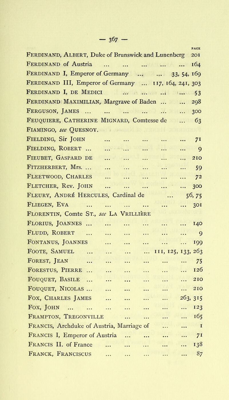 — 3 67 — Ferdinand, Albert, Duke of Brunswick and Lunenberg 201 Ferdinand of Austria 164 Ferdinand I, Emperor of Germany 33, 54, 169 Ferdinand III, Emperor of Germany ... 117, 164,241,303 Ferdinand I, de Medici ... ... ..t ... 53 Ferdinand Maximilian, Margrave of Baden 298 Ferguson, James 300 Feuquiere, Catherine Mignard, Comtesse de ... 63 Flamingo, see Quesnoy. Fielding, Sir John 71 Fielding, Robert 9 Fieubet, Gaspard de 210 Fitzherbert, Mrs Fleetwood, Charles Fletcher, Rev. John Fleury, Andre Hercules, Cardinal de Fliegen, Eva Florentin, Comte St., see La Vrilliere Florius, Joannes Fludd, Robert Fontanus, Joannes Foote, Samuel Forest, Jean Forestus, Pierre Fouquet, Basile Fouquet, Nicolas Fox, Charles James Fox, John Frampton, Tregonville 59 72 300 56,75 301 140 9 199 hi, 125, 133, 263 75 126 210 210 263, 315 123 165 Francis, Archduke of Austria, Marriage of Francis I, Emperor of Austria Francis II. of France Franck, Franciscus 7i 138 87