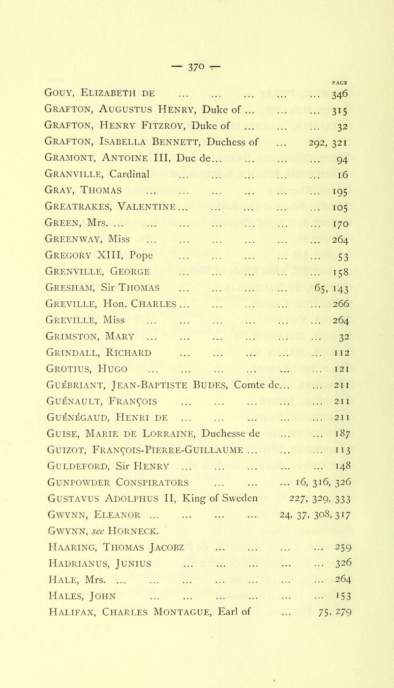 Gouy, Elizabeth de Grafton, Augustus Henry, Duke of Grafton, Henry Fitzroy, Duke of Grafton, Isabella Bennett, Duchess of Gramont, Antoine III, Due de... Granville, Cardinal Gray, Thomas Greatrakes, Valentine Green, Mrs Greenway, Miss Gregory XIII, Pope Grenville, George Gresham, Sir Thomas Greville, Hon. Charles Greville, Miss Grimston, Mary Grindall, Richard Grotius, Hugo Gu^briant, Jean-Baptiste Budes, Comte ( Guenault, Francis Gu^n^gaud, Henri de Guise, Marie de Lorraine, Duchesse de Guizot, Fran^ois-Pierre-Guillaume ... Guldeford, Sir Henry Gunpowder Conspirators Gustavus Adolphus II, King of Sweden Gwynn, Eleanor Gwynn, see Horneck. Haaring, Thomas Jacobz Hadrianus, Junius ... 346 • •• 3i5 ... 32 292, 321 ... 94 16 ... 195 ... 105 ... 170 ... 264 ••• S3 ... 158 6S, 143 ... 266 ... 264 ... 32 ... 112 ... 121 ... 211 ... 211 ... 211 ... 187 ... 113 ... 148 16, 316, 326 227, 329, 333 24, 37, 308,317 ... 259 ... 326 Hale, Mrs Hales, John Halifax, Charles Montague, Earl of .. 264 • • i53 75- 279