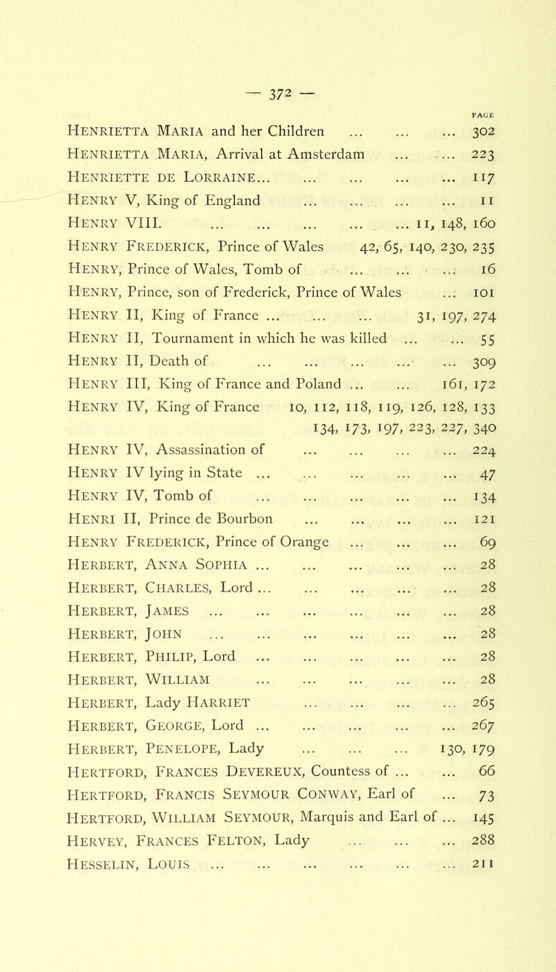 Henrietta Maria and her Children 302 Henrietta Maria, Arrival at Amsterdam 223 Henriette de Lorraine 117 Henry V, King of England ... ... ... ... 11 Henry VIII. 11, 148, 160 Henry Frederick, Prince of Wales 42, 65, 140, 230, 235 Henry, Prince of Wales, Tomb of 16 Henry, Prince, son of Frederick, Prince of Wales ... 101 Henry II, King of France 31, 197, 274 Henry II, Tournament in which he was killed ... ... 55 Henry II, Death of ... ... 309 Henry III, King of France and Poland ... ... 161, 172 Henry IV, King of France 10, 112, 118, 119, 126, 128, 133 134, 173, 197, 223, 227, 340 Henry IV, Assassination of ... 224 Henry IV lying in State ... 47 Henry IV, Tomb of 134 Henri II, Prince de Bourbon 121 Henry Frederick, Prince of Orange 69 Herbert, Anna Sophia 28 Herbert, Charles, Lord 28 Herbert, James 28 Herbert, John 28 Herbert, Philip, Lord 28 Herbert, William 28 Herbert, Lady Harriet 265 Herbert, George, Lord 267 Herbert, Penelope, Lady 130, 179 Hertford, Frances Devereux, Countess of 66 Hertford, Francis Seymour Conway, Earl of ... 73 Hertford, William Seymour, Marquis and Earl of ... 145 Hervey, Frances Felton, Lady 288 Hesselin, Louis 211