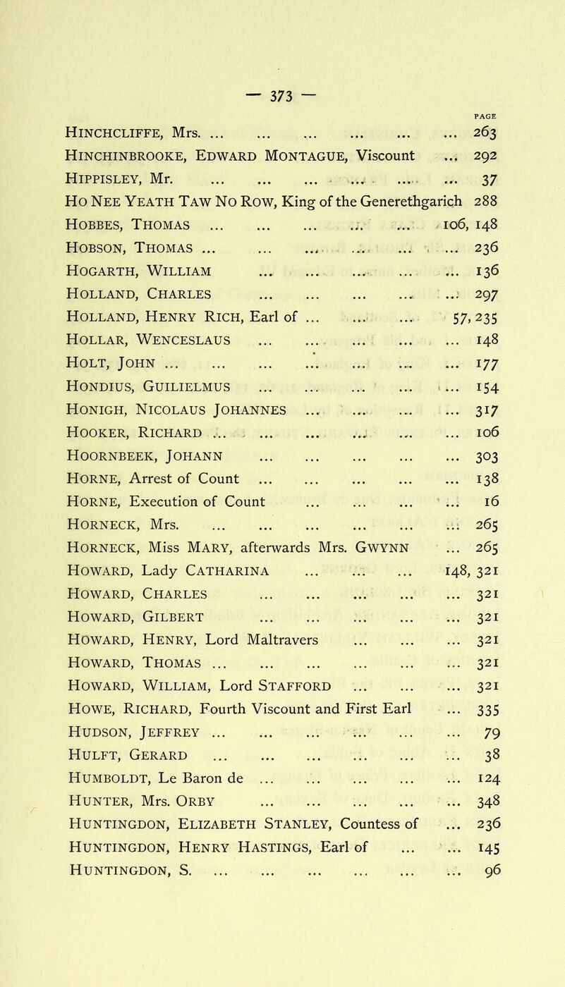 Hinchcliffe, Mrs Hinchinbrooke, Edward Montague, Viscount Hippisley, Mr w ,. Ho Nee Yeath Taw No Row, King of the Generethgarich Hobbes, Thomas ;v.:. io6, Hobson, Thomas ... Hogarth, William Holland, Charles Holland, Henry Rich, Earl of 57, Hollar, Wenceslaus ... Holt, John Hondius, Guilielmus Honigh, Nicolaus Johannes ... Hooker, Richard ..j. Hoornbeek, Johann Horne, Arrest of Count Horne, Execution of Count ... Horneck, Mrs i Horneck, Miss Mary, afterwards Mrs. Gwynn Howard, Lady Catharina 148, Howard, Charles Howard, Gilbert Howard, Henry, Lord Maltravers Howard, Thomas Howard, William, Lord Stafford Howe, Richard, Fourth Viscount and First Earl Hudson, Jeffrey Hulft, Gerard Humboldt, Le Baron de Hunter, Mrs. Orby Huntingdon, Elizabeth Stanley, Countess of Huntingdon, Henry Hastings, Earl of Huntingdon, S 263 292 37 288 148 236 136 297 .235 148 177 i54 3i7 106 303 138 16 265 265 , 321 321 321 321 321 321 335 79 38 124 348 236 145 96