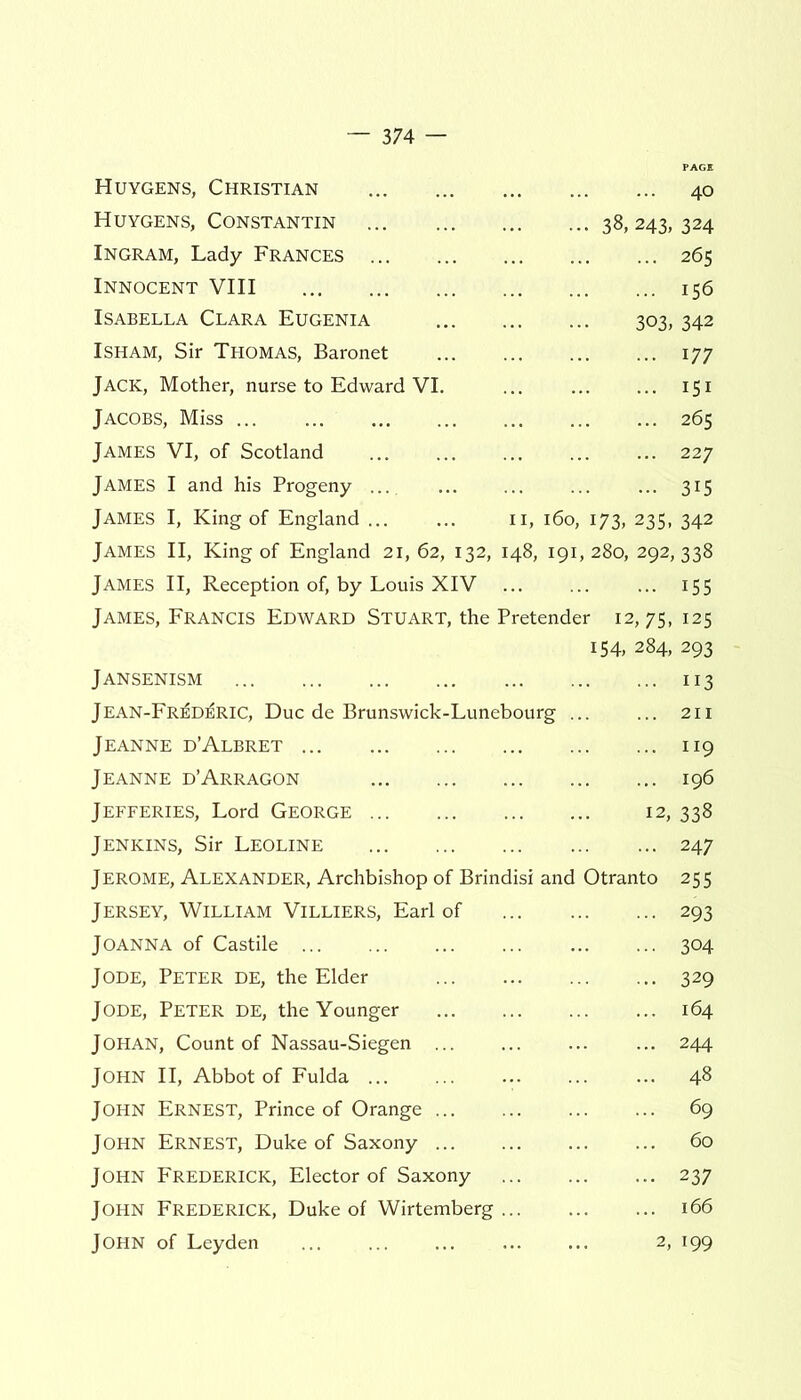 Huygens, Christian 40 Huygens, Constantin 38, 243, 324 Ingram, Lady Frances 265 Innocent VIII 156 Isabella Clara Eugenia 303, 342 Isham, Sir Thomas, Baronet 177 Jack, Mother, nurse to Edward VI. ... 151 Jacobs, Miss 265 James VI, of Scotland 227 JAMES I and his Progeny ... 315 James I, King of England ... ... 11, 160, 173, 235, 342 James II, King of England 21,62, 132, 148, 191,280, 292,338 James II, Reception of, by Louis XIV ... 155 James, Francis Edward Stuart, the Pretender 12,75, 125 154, 284, 293 Jansenism Jean-Fr^d^ric, Due de Brunswick-Lunebourg Jeanne d’Albret Jeanne d’Arragon Jefferies, Lord George ... Jenkins, Sir Leoline Jerome, Alexander, Archbishop of Brindisi and Jersey, William Villiers, Earl of Joanna of Castile Jode, Peter de, the Elder Jode, Peter de, the Younger Johan, Count of Nassau-Siegen John II, Abbot of Fulda ... John Ernest, Prince of Orange John Ernest, Duke of Saxony John Frederick, Elector of Saxony John Frederick, Duke of Wirtemberg John of Leyden Otranto ... 113 ... 211 ... 119 ... 196 12, 338 ... 247 255 • 293 ■ 304 • 329 . 164 . 244 • 48 69 60 • 237 . 166 2, 199