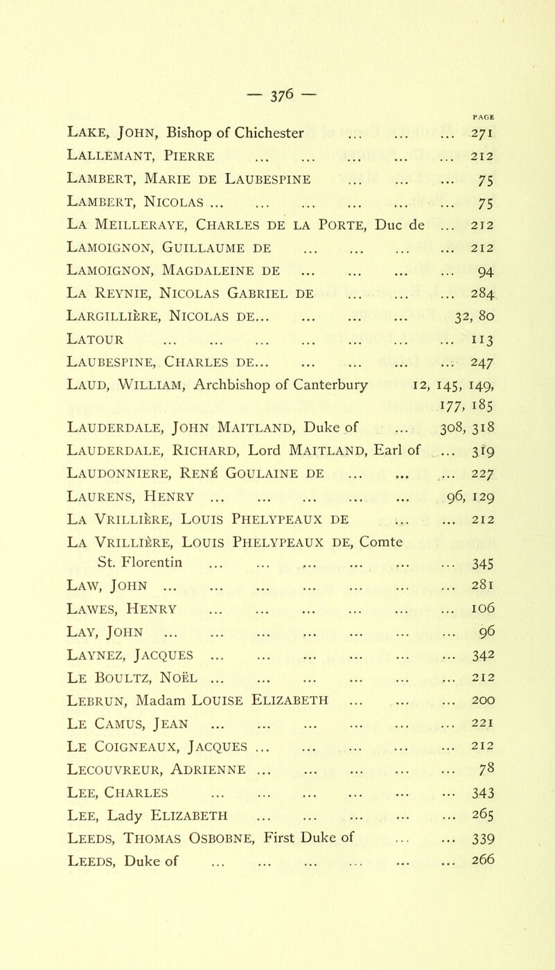 Lake* John, Bishop of Chichester 271 Lallemant, Pierre 212 Lambert, Marie de Laubespine 75 Lambert, Nicolas 75 La Meilleraye, Charles de la Porte, Due de ... 212 Lamoignon, Guillaume de 212 Lamoignon, Magdaleine de 94 La Reynie, Nicolas Gabriel de 284 Largilliere, Nicolas de 32, 80 Latour 113 Laubespine, Charles de 247 Laud, William, Archbishop of Canterbury 12, 145, 149, 177, 185 Lauderdale, John Maitland, Duke of ... 308,318 Lauderdale, Richard, Lord Maitland, Earl of ... 319 Laudonniere, Ren^i Goulaine de ... 227 Laurens, Henry 96, 129 La Vrilliere, Louis Phelypeaux de ... ... 212 La Vrilliere, Louis Phelypeaux de, Comte St. Florentin ... ... 345 Law, John 281 Lawes, Henry 106 Lay, John 96 Laynez, Jacques 342 Le Boultz, Noel ... 212 Lebrun, Madam Louise Elizabeth 200 Le Camus, Jean 221 Le Coigneaux, Jacques 212 Lecouvreur, Adrienne 78 Lee, Charles 343 Lee, Lady Elizabeth 265 Leeds, Thomas Osbobne, First Duke of 339 Leeds, Duke of 266