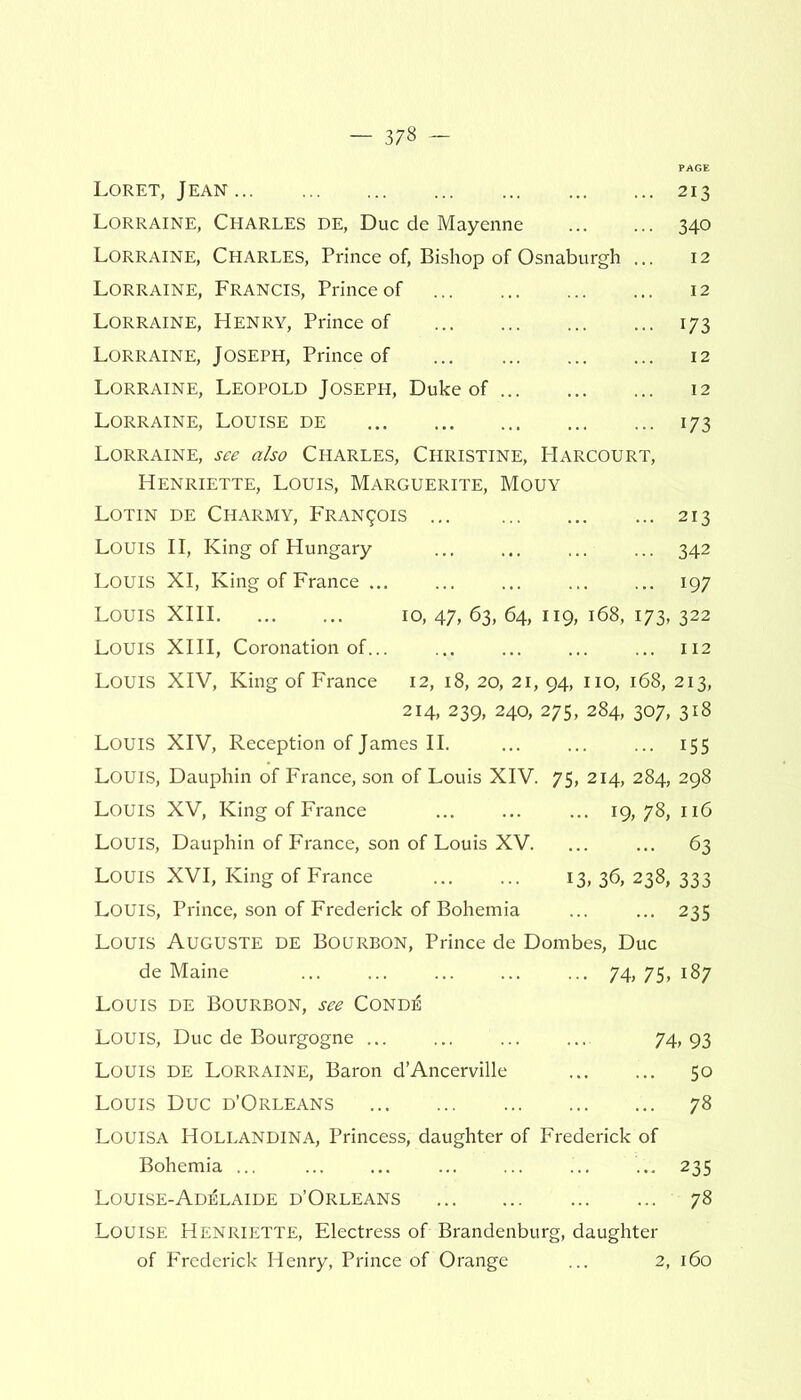 Loret, Jean 213 Lorraine, Charles de, Due de Mayenne 340 Lorraine, Charles, Prince of, Bishop of Osnaburgh ... 12 Lorraine, Francis, Prince of 12 Lorraine, Henry, Prince of 173 Lorraine, Joseph, Prince of 12 Lorraine, Leopold Joseph, Duke of 12 Lorraine, Louise de 173 Lorraine, see also Charles, Christine, Harcourt, Henriette, Louis, Marguerite, Mouy Lotin de Charmy, Francis 213 LOUIS II, King of Hungary ... ... ... ... 342 Louis XI, King of France 197 Louis XIII 10, 47, 63, 64, 119, 168, 173, 322 Louis XIII, Coronation of 112 Louis XIV, King of France 12, 18, 20, 21, 94, no, 168, 213, 214, 239, 240, 275, 284, 307, 318 Louis XIV, Reception of James II. 155 Louis, Dauphin of France, son of Louis XIV. 75, 214, 284, 298 Louis XV, King of France ... 19,78, 116 Louis, Dauphin of France, son of Louis XV. ... ... 63 Louis XVI, King of France 13, 36, 238, 333 LOUIS, Prince, son of Frederick of Bohemia ... ... 235 Louis Auguste de Bourbon, Prince de Dombes, Due de Maine 74, 75, 187 Louis de Bourbon, see Cond^ Louis, Due de Bourgogne ... ... ... ... 74,93 Louis de Lorraine, Baron d’Ancerville 50 Louis Due d’Orleans 78 Louisa Hollandina, Princess, daughter of Frederick of Bohemia ... ... ... ... ... 235 Louise-Adelaide d’Orleans 78 Louise Henriette, Electress of Brandenburg, daughter of Frederick Henry, Prince of Orange ... 2, 160