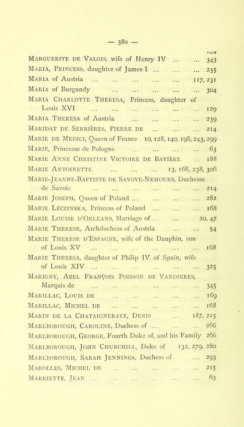 Marguerite de Valois, wife of Henry IV 343 Maria, Princess, daughter of James I 235 Maria of Austria ... ... ... ... ... 117,231 Maria of Burgundy ... ... ... 304 Maria Charlotte Theresa, Princess, daughter of Louis XVI ... ... ... ... 129 Maria Theresa of Austria ... 239 Maridat de Serrirres, Pierre de 214 Marie de Medici, Queen of France 10,128,140,198,243,299 Marie, Princesse de Pologne ... ... ... ... 63 Marie Anne Christine Victoire de Baviere ... 188 Marie Antoinette 13, 168, 238, 306 Marie-Jeanne-Baptiste de Savoye-Nemours, Duchesse de Savoie ... ... ... ... ... ... 214 Marie Joseph, Queen of Poland 282 Marie Leczinska, Princess of Poland 168 Marie Louise d’Orleans, Marriage of 20, 47 Marie Therese, Archduchess of Austria ... ... 54 Marie Therese d’Espagne, wife of the Dauphin, son of Louis XV 168 Marie Theresa, daughter of Philip IV. of Spain, wife of Louis XIV ... ... 325 Marigny, Abel Francis Poisson de Vandieres, Marquis de 345 Marillac, Louis de 169 Marillac, Michel de 168 Marin de la Chataigneraye, Denis ... 187, 215 Marlborough, Caroline, Duchess of 266 Marlborough, George, Fourth Duke of, and his Family 266 Marlborough, John Churchill, Duke of 132, 279, 280 Marlborough, Sarah Jennings, Duchess of ... 293 Marolles, Michel de 215 Marriette, Jean 63