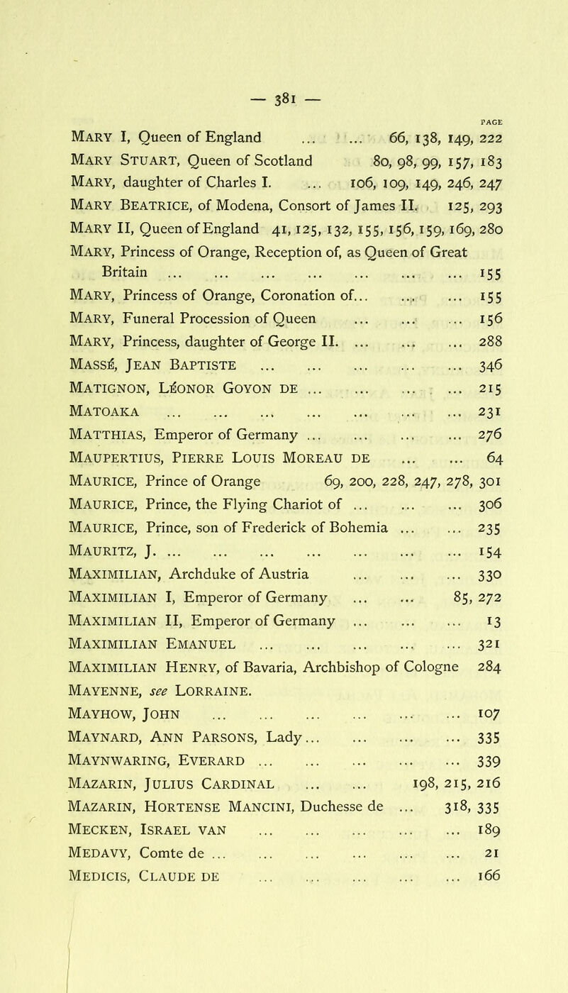 Mary I, Queen of England 66, 138, 149, 222 Mary Stuart, Queen of Scotland 80, 98, 99, 157, 183 Mary, daughter of Charles I. ... 106, 109, 149, 246, 247 Mary Beatrice, of Modena, Consort of James II. 125, 293 Mary II, Queen of England 41,125, 132, 155,156,159,169, 280 Mary, Princess of Orange, Reception of, as Queen of Great Britain 155 Mary, Princess of Orange, Coronation of... ... ... 155 Mary, Funeral Procession of Queen ... ... .. 156 Mary, Princess, daughter of George II 288 Mass^, Jean Baptiste 346 Matignon, L^onor Goyon de ... 215 Mato aka 231 Matthias, Emperor of Germany 276 Maupertius, Pierre Louis Moreau de 64 Maurice, Prince of Orange 69, 200, 228, 247, 278, 301 Maurice, Prince, the Flying Chariot of 306 Maurice, Prince, son of Frederick of Bohemia 235 Mauritz, J. ... 154 Maximilian, Archduke of Austria 330 Maximilian I, Emperor of Germany ... ... 85,272 Maximilian II, Emperor of Germany 13 Maximilian Emanuel 321 Maximilian Henry, of Bavaria, Archbishop of Cologne 284 Mayenne, see Lorraine. Mayhow, John 107 Maynard, Ann Parsons, Lady 335 Maynwaring, Everard 339 Mazarin, Julius Cardinal 198, 215, 216 Mazarin, Hortense Mancini, Duchesse de ... 318,335 Mecken, Israel van 189 Medavy, Comte de 21 Medicis, Claude de 166