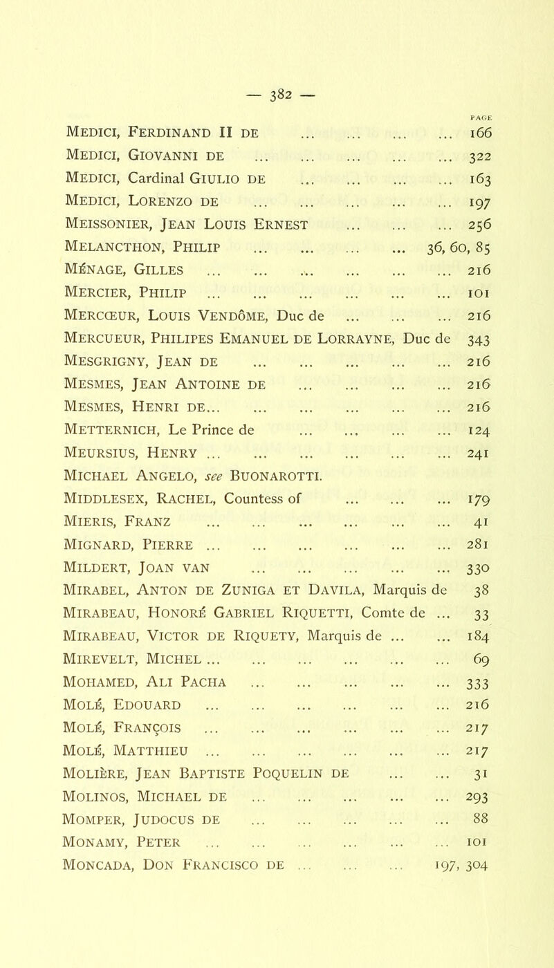 Medici, Ferdinand II de 166 Medici, Giovanni de 322 Medici, Cardinal Giulio de ... 163 Medici, Lorenzo de 197 Meissonier, Jean Louis Ernest 256 Melancthon, Philip 36, 60, 85 Manage, Gilles ... ... 216 Mercier, Philip 101 Mercceur, Louis Vendome, Due de 216 Mercueur, Philipes Emanuel de Lorrayne, Due de 343 Mesgrigny, Jean de 216 Mesmes, Jean Antoine de 216 Mesmes, Henri de 216 Metternich, Le Prince de 124 Meursius, Henry 241 Michael Angelo, see Buonarotti. Middlesex, Rachel, Countess of 179 Mieris, Franz 41 Mignard, Pierre 281 Mildert, Joan van 330 Mirabel, Anton de Zuniga et Davila, Marquis de 38 Mirabeau, Honors Gabriel Riquetti, Comte de ... 33 Mirabeau, Victor de Riquety, Marquis de 184 Mirevelt, Michel 69 Mohamed, Ali Pacha 333 Mol:6, Edouard 216 MolG, Francis 217 Mol^i, Matthieu 217 Molibre, Jean Baptiste Poquelin de 31 Molinos, Michael de 293 Momper, Judocus de 88 Monamy, Peter 101 Moncada, Don Francisco de 197, 304