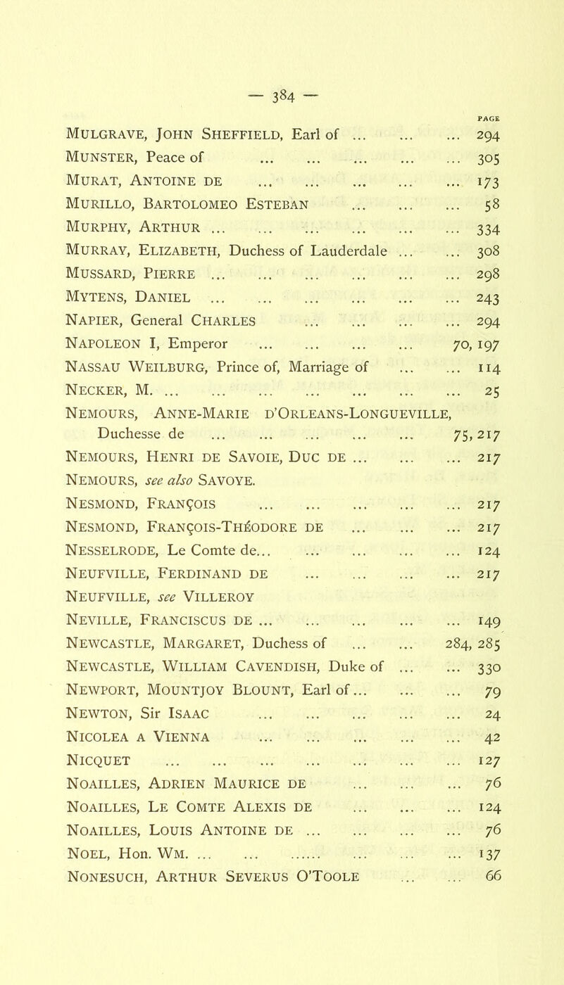 — 3^4 — Mulgrave, John Sheffield, Earl of ... ... 294 Munster, Peace of ... 305 Murat, Antoine de ... i73 Murillo, Bartolomeo Esteban ... 58 Murphy, Arthur • •• 334 Murray, Elizabeth, Duchess of Lauderdale ... 308 Mussard, Pierre ... 298 Mytens, Daniel ■ 243 Napier, General Charles ... 294 Napoleon I, Emperor 70, 197 Nassau Weilburg, Prince of, Marriage of ... 114 Necker, M ... 25 Nemours, Anne-Marie d’Orleans-Longueville, Duchesse de 75,217 Nemours, Henri de Savoie, Due de ... Nemours, see also Savoye. ... 217 Nesmond, Francis ... 217 Nesmond, Fran9ois-Th£odore de ... 217 Nesselrode, Le Comte de ... 124 Neufville, Ferdinand de Neufville, see Villeroy ... 217 Neville, Franciscus de ... ... 149 Newcastle, Margaret, Duchess of 284, 285 Newcastle, William Cavendish, Duke of - 330 Newport, Mountjoy Blount, Earl of... ... 79 Newton, Sir Isaac ... 24 Nicolea a Vienna ... 42 Nicquet ... 127 Noailles, Adrien Maurice de ... 76 Noailles, Le Comte Alexis de ... 124 Noailles, Louis Antoine de ... 76 Noel, Hon. Wm ■ i37 Nonesuch, Arthur Severus O’Toole ... 66