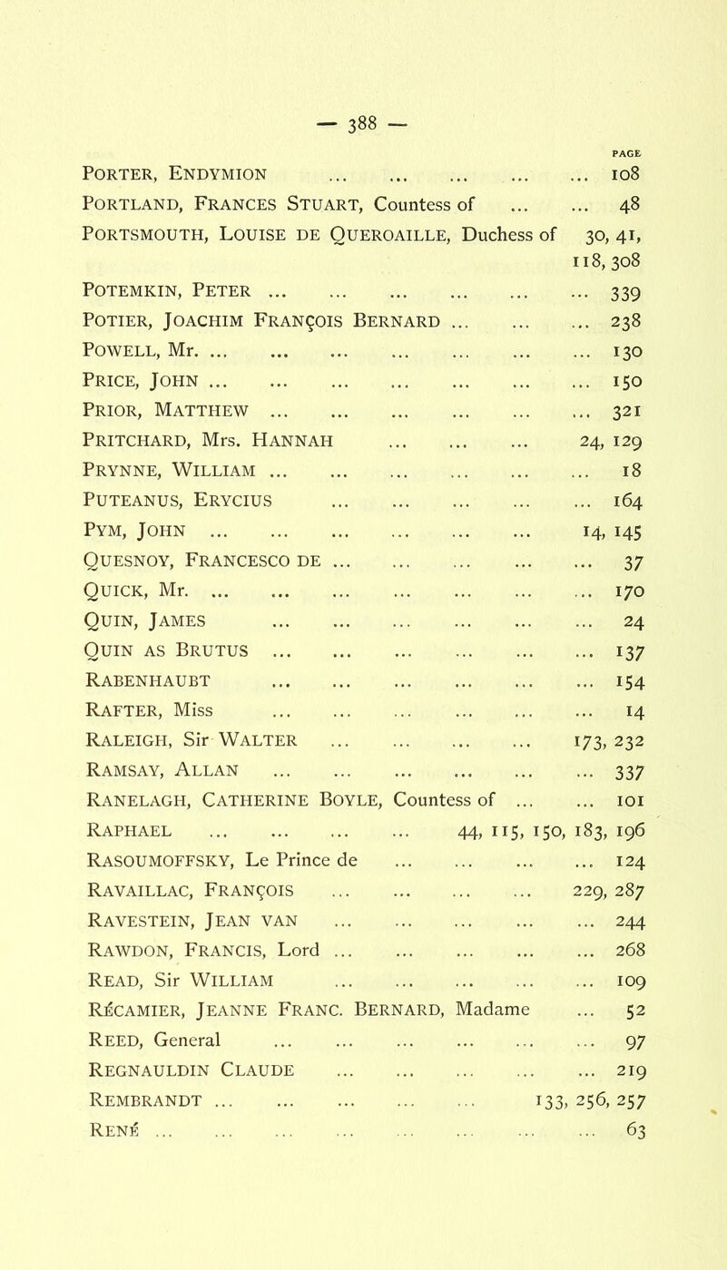 PAGE Porter, Endymion ... 108 Portland, Frances Stuart, Countess of ... 48 Portsmouth, Louise de Queroaille, Duchess of 30, 41, 118, 308 Potemkin, Peter ••• 339 Potier, Joachim Francois Bernard ... 238 Powell, Mr ... 130 Price, John ... 150 Prior, Matthew ... 321 Pritchard, Mrs. Hannah 24, 129 Prynne, William ... 18 PUTEANUS, ERYCIUS ... 164 Pym, John 14, 145 Quesnoy, Francesco de • •• 37 Quick, Mr ... 170 Quin, James ... 24 Quin as Brutus 137 Rabenhaubt ... 154 Rafter, Miss ... 14 Raleigh, Sir Walter 173, 232 Ramsay, Allan 337 Ranelagh, Catherine Boyle, Countess of ... IOI Raphael 44, 115, 150, 183, 196 RASOUMOFFSKY, Le Prince de ... 124 Ravaillac, Francois 229, 287 Ravestein, Jean van ... 244 Rawdon, Francis, Lord ... 268 Read, Sir William ... 109 R:6camier, Jeanne Franc. Bernard, Madame ... 52 Reed, General ... ... ... ... 97 Regnauldin Claude ... 219 Rembrandt 133, 256, 257 Rene ... 63