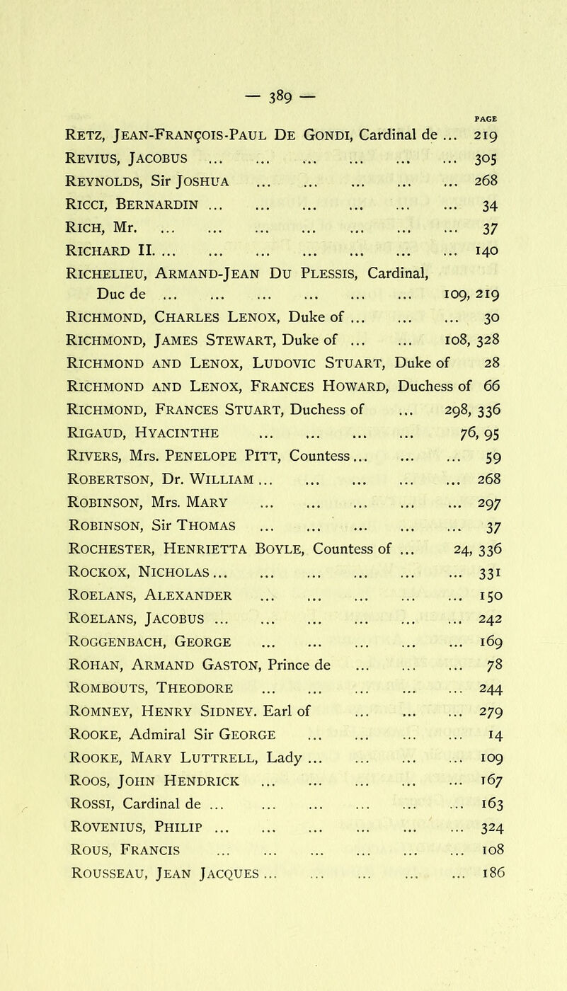 — 3»9 — Retz, Jean-Fran901s-Paul De Gondi, Cardinal de ... 219 Revius, Jacobus 305 Reynolds, Sir Joshua 268 Ricci, Bernardin 34 Rich, Mr 37 Richard II 140 Richelieu, Armand-Jean Du Plessis, Cardinal, Due de 109, 219 Richmond, Charles Lenox, Duke of 30 Richmond, James Stewart, Duke of 108, 328 Richmond and Lenox, Ludovic Stuart, Duke of 28 Richmond and Lenox, Frances Howard, Duchess of 66 Richmond, Frances Stuart, Duchess of ... 298, 336 Rigaud, Hyacinthe 76,95 Rivers, Mrs. Penelope Pitt, Countess.. 59 Robertson, Dr. William 268 Robinson, Mrs. Mary 297 Robinson, Sir Thomas 37 Rochester, Henrietta Boyle, Countess of ... 24, 336 Rockox, Nicholas 331 Roelans, Alexander 150 Roelans, Jacobus 242 Roggenbach, George 169 Rohan, Armand Gaston, Prince de 78 Rombouts, Theodore 244 Romney, Henry Sidney. Earl of 279 Rooke, Admiral Sir George 14 Rooke, Mary Luttrell, Lady 109 Roos, John Hendrick 167 Rossi, Cardinal de ... ... ... ... ... ... 163 Rovenius, Philip 324 Rous, Francis 108 Rousseau, Jean Jacques 186