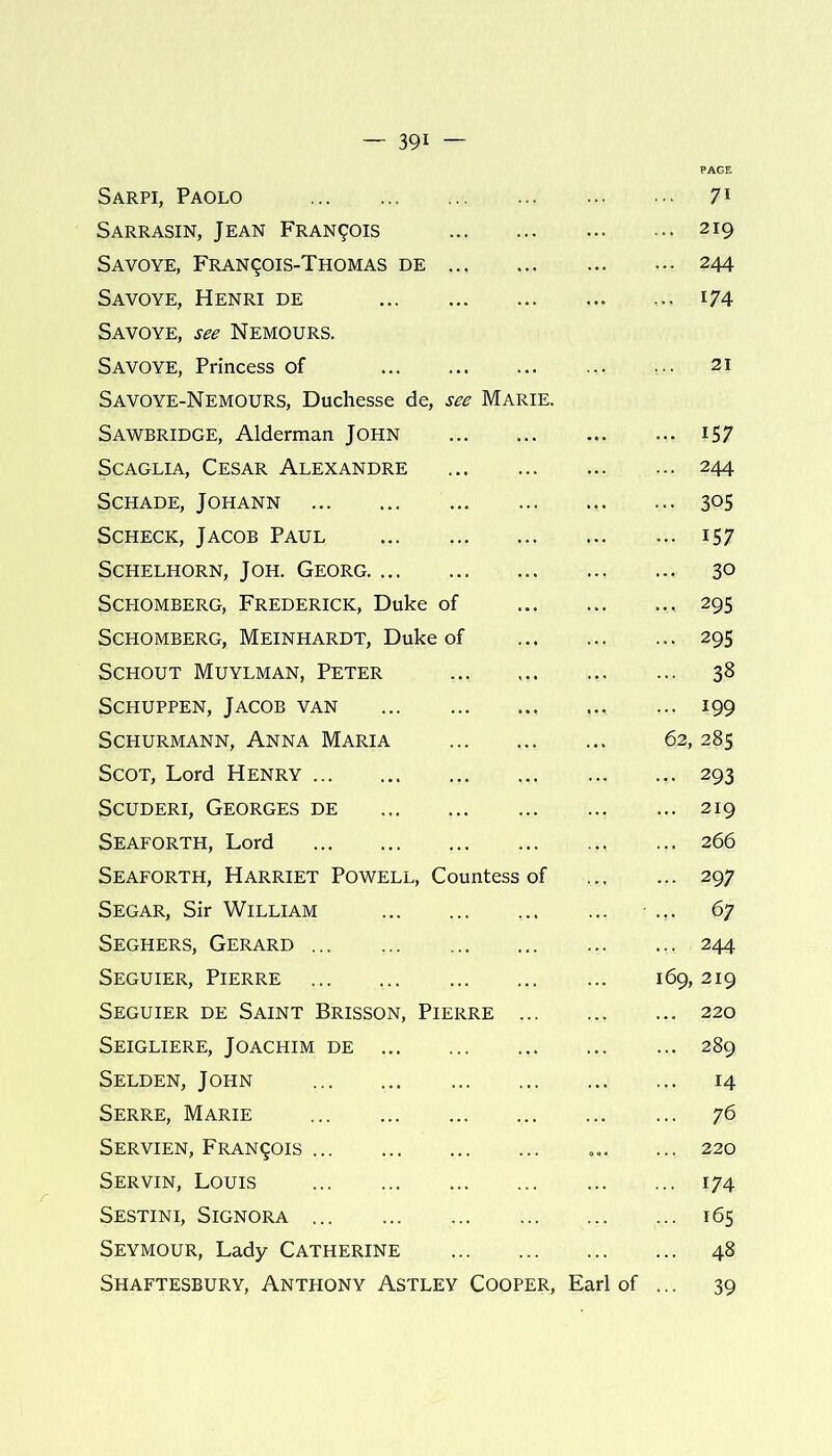 Sarpi, Paolo 71 Sarrasin, Jean Francis 219 Savoye, Fran(Jois-Thomas de 244 Savoye, Henri de 174 Savoye, see Nemours. Savoye, Princess of 21 Savoye-Nemours, Duchesse de, see Marie. Sawbridge, Alderman John iS7 Scaglia, Cesar Alexandre 244 Schade, Johann 305 Scheck, Jacob Paul 157 SCHELHORN, JOH. GEORG 30 SCHOMBERG, FREDERICK, Duke of 295 Schomberg, Meinhardt, Duke of 295 Schout Muylman, Peter 38 Schuppen, Jacob van 199 SCHURMANN, ANNA MARIA 62, 285 Scot, Lord Henry 293 Scuderi, Georges de 219 Seaforth, Lord 266 Seaforth, Harriet Powell, Countess of 297 Segar, Sir William 67 Seghers, Gerard 244 Seguier, Pierre 169, 219 Seguier de Saint Brisson, Pierre ... 220 Seigliere, Joachim de 289 Selden, John 14 Serre, Marie 76 Servien, Francois 220 Servin, Louis 174 Sestini, Signora 165 Seymour, Lady Catherine 48 Shaftesbury, Anthony Astley Cooper, Earl of 39