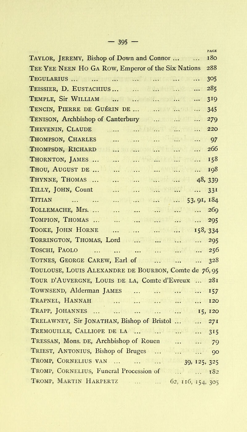 Taylor, Jeremy, Bishop of Down and Connor 180 Tee Yee Neen Ho Ga Row, Emperor of the Six Nations 288 Tegularius 305 Teissier, D. Eustachius 285 Temple, Sir William 319 Tencin, Pierre de Guerin de 345 Tenison, Archbishop of Canterbury 279 Thevenin, Claude 220 Thompson, Charles 97 Thompson, Richard 266 Thornton, James 158 Thou, August de ... 198 Thynne, Thomas 48, 339 Tilly, John, Count 331 Titian 53, 91, 184 Tollemache, Mrs 269 Tompion, Thomas 295 Tooke, John Horne 158, 334 Torrington, Thomas, Lord 295 Toschi, Paolo 256 Totnes, George Carew, Earl of .. 328 Toulouse, Louis Alexandre de Bourbon, Comte de 76,95 Tour d’Auvergne, Louis de la, Comte d’Evreux ... 281 Townsend, Alderman James 157 Trapnel, Hannah 120 Trapp, Johannes 15, 120 Trelawney, Sir Jonathan, Bishop of Bristol 271 Tremouille, Calliope de la 315 Tressan, Mons. DE, Archbishop of Rouen 79 Triest, Antonius, Bishop of Bruges 90 Tromp, Cornelius van 39, 125, 325 Tromp, Cornelius, Funeral Procession of ... ... 182 Tromp, Martin Harpertz 62, 116, 154, 305