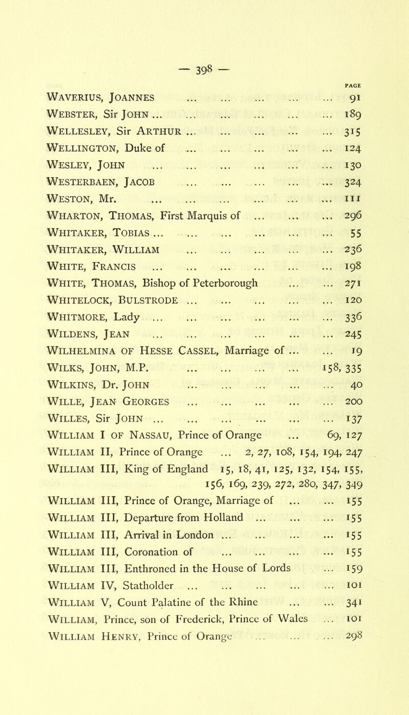 Waverius, Joannes 91 Webster, Sir John 189 Wellesley, Sir Arthur 315 Wellington, Duke of ... ... 124 Wesley, John .. 130 Westerbaen, Jacob ... 324 Weston, Mr. ... ... 111 Wharton, Thomas, First Marquis of 296 Whitaker, Tobias 55 Whitaker, William 236 White, Francis 198 White, Thomas, Bishop of Peterborough 271 Whitelock, Bulstrode ... 120 Whitmore, Lady 336 Wildens, Jean 245 Wilhelmina of Hesse Cassel, Marriage of 19 Wilks, John, M.P. 158,335 Wilkins, Dr. John ... 40 Wille, Jean Georges 200 Willes, Sir John 137 William I of Nassau, Prince of Orange ... 69, 127 William II, Prince of Orange ... 2, 27, 108, 154, 194, 247 William III, King of England 15, 18, 41, 125, 132, 154, 155, 156, 169, 239, 272, 280, 347, 349 William III, Prince of Orange, Marriage of 155 William III, Departure from Holland 155 William III, Arrival in London 155 William III, Coronation of 15 5 William III, Enthroned in the House of Lords ... 159 William IV, Statholder 101 William V, Count Palatine of the Rhine 341 William, Prince, son of Frederick, Prince of Wales ... 101 William Henry, Prince of Orange 298