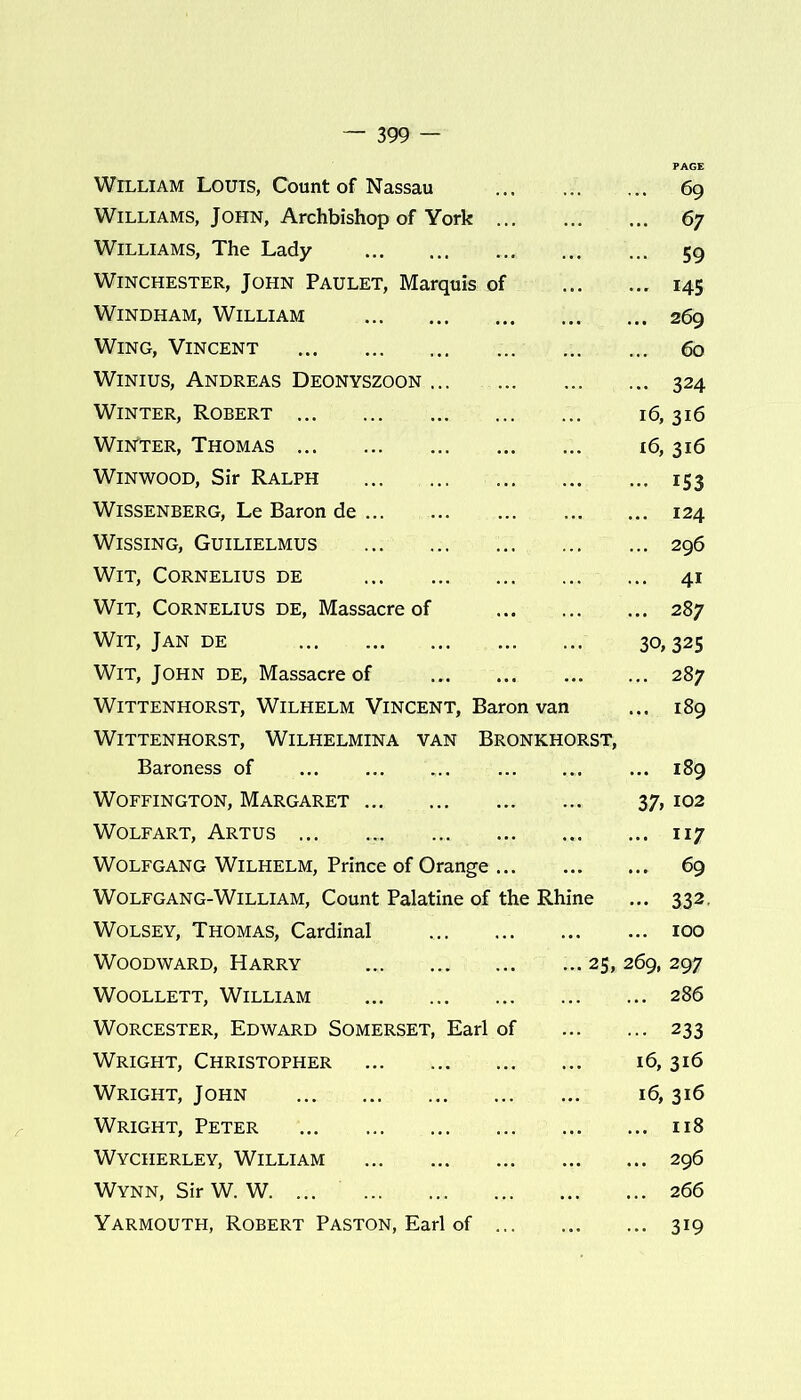 William Louis, Count of Nassau 69 Williams, John, Archbishop of York 67 Williams, The Lady 59 Winchester, John Paulet, Marquis of 145 Windham, William 269 Wing, Vincent 60 Winius, Andreas Deonyszoon 324 Winter, Robert 16, 316 Winter, Thomas 16, 316 Winwood, Sir Ralph 153 WiSSENBERG, Le Baron de 124 Wissing, Guilielmus 296 Wit, Cornelius de ... 41 Wit, Cornelius de, Massacre of 287 Wit, Jan de 30,325 Wit, John de, Massacre of 287 Wittenhorst, Wilhelm Vincent, Baron van ... 189 WlTTENHORST, WILHELMINA VAN BRONKHORST, Baroness of 189 Woffington, Margaret 37, 102 Wolf art, Artus ... .... 117 Wolfgang Wilhelm, Prince of Orange 69 WolfGANG-William, Count Palatine of the Rhine ... 332. Wolsey, Thomas, Cardinal 100 Woodward, Harry ... ... ... ... 25,269, 297 Woollett, William 286 Worcester, Edward Somerset, Earl of 233 Wright, Christopher 16,316 Wright, John 16,316 Wright, Peter 118 Wycherley, William 296 Wynn, Sir W. W. ... 266 Yarmouth, Robert Paston, Earl of 319