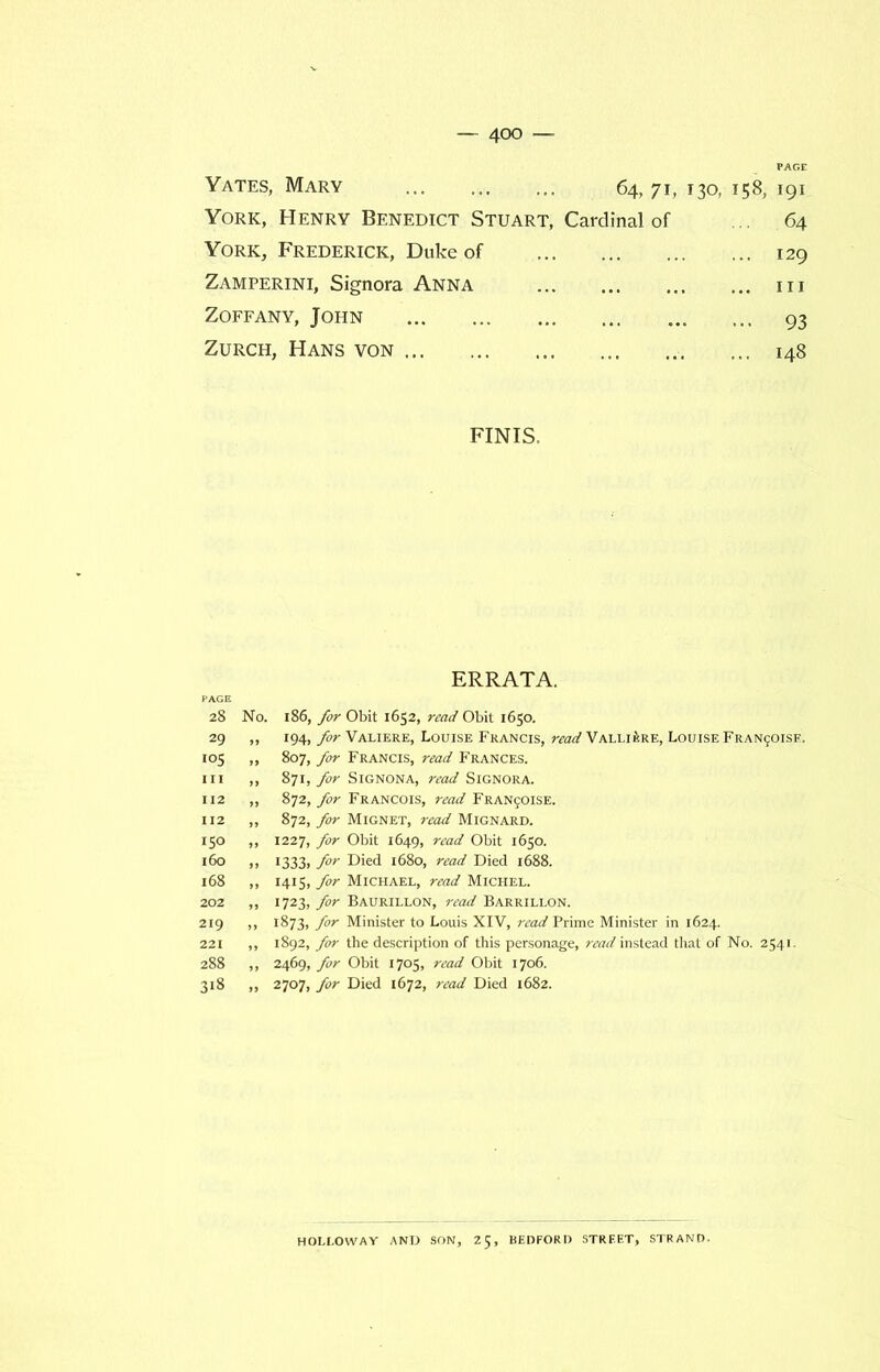 Yates, Mary 64, 7h 130, 158, 191 York, Henry Benedict Stuart, Cardinal of ... 64 York, Frederick, Duke of ... 129 Zamperini, Signora Anna ... hi Zoffany, John ... 93 Zurch, Hans von ... 148 FINIS. ERRATA. 28 No. 186, for Obit 1652, read Obit 1650. 29 „ 194, for Valiere, Louise Francis, read Valli£re, Louise Fran^oisf. 105 ,, 807, far Francis, read Frances. 111 ,, 871, for Signona, read Signora. 112 „ 872, for Francois, read Franjoise. 112 „ 872, for Mignet, read Mignard. 150 „ 1227, for Obit 1649, read Obit 1650. 160 ,, 1333, for Died 1680, read Died 1688. 168 „ 1415, for Michael, read Michel. 202 „ 1723, for Baurillon, read Barrillon. 219 ,, 1873, for Minister to Louis XIV, read Prime Minister in 1624. 221 ,, 1892, for the description of this personage, read instead that of No. 2541. 288 ,, 2469, for Obit 1705, read Obit 1706. 318 „ 2707, for Died 1672, read Died 1682. HOLLOWAY AND SON, 25, BEDFORD STREET, STRAND.