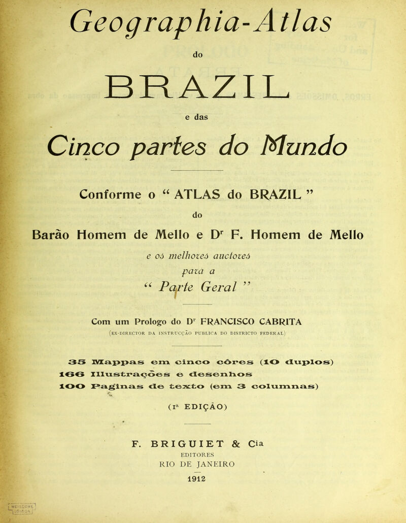 do Cinco parles do Mundo Conforme o “ ATLAS do BRAZIL ” do Barão Homem de Mello e Dr F. Homem de Mello e oó melhoteô auctozeô pazà a “ Parte Geral ” Com um Prologo do D1 FRANCISCO CABRITA (ex-DIRECTOR DA INSTRUCÇÃO PUBLICA DO DISTRICTO FEDERAL) 35 Mappas em cinco côres (IO duplos) 166 Illustraçòes o desenhos lOO Paginas de texto (em 3 columnas) (Ia EDIÇÀO) F. BRIGUIET & Cia EDITORES RIO DE JANEIRO 1912