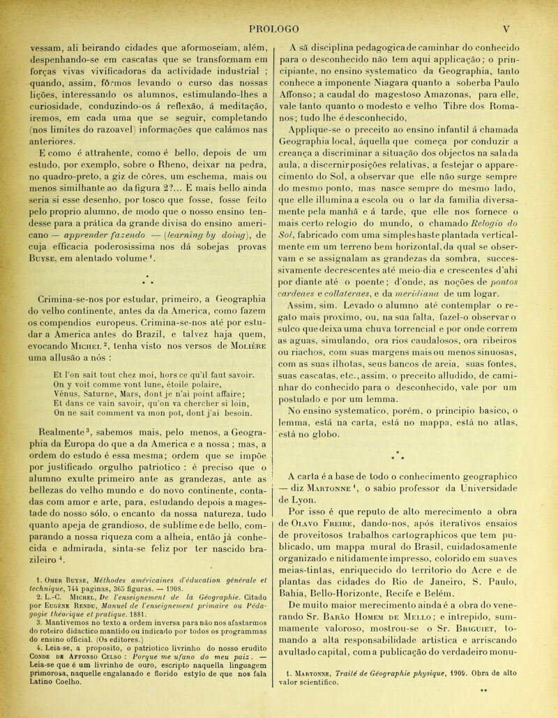 vessam, ali beirando cidades que aformoseiam, além, despenhando-se em cascatas que se transforjnam em forças vivas vivificadoras da actividade industrial ; quando, assim, fôrmos levando o curso das nossas lições, interessando os alumnos, estimulando-lhes a curiosidade, conduzindo-os á reflexão, á meditação, iremos, em cada uma que se seguir, completando (nos limites do razoavel) informações que calámos nas anteriores. E como é attrahente, como é bello, depois de um estudo, por exemplo, sobre o Rheno, deixar na pedra, no quadro-preto, a giz de côres, um eschema, mais ou menos similhanteao dafigura 2?... E mais bello ainda seria si esse desenho, por tosco que fosse, fosse feito pelo proprio alumno, de modo que o nosso ensino ten- desse para a prática da grande divisa do ensino ameri- cano — apprender fazendo — (learning by doing), de cuja efficacia poderosissima nos dá sobejas provas Ruyse, em alentado volume L Crimina-se-nos por estudar, primeiro, a Geographia do velho continente, antes da da America, como fazem os compêndios europeus. Crimina-se-nos até por estu- dar a America antes do Brazil, e talvez haja quem, evocando Michel 2, tenha visto nos versos de Molière uma allusão a nós : Et l’on sait tout chez moi, hors ce qu’il faut savoir. On y voit comme vont lane, étoile polaire, Vénus, Saturne, Mars, dont je n’ai point affaire; Et dans ce vain savoir, qu’on va chercher si loin, On ne sait comment va mon pot, dont j’ai besoin. Realmente3, sabemos mais, pelo menos, a Geogra- phia da Europa do que a da America e a nossa ; mas, a ordem do estudo é essa mesma; ordem que se impõe por justificado orgulho patriótico : é preciso que o alumno exulte primeiro ante as grandezas, ante as : bellezas do velho mundo e do novo continente, conta- das com amor e arte, para, estudando depois a mages- tade do nosso sólo, o encanto da nossa natureza, tudo quanto apeja de grandioso, de sublime ede bello, com- parando a nossa riqueza com a alheia, então já conhe- cida e admirada, sinta-se feliz por ter nascido bra- zileiro 4. t. Omer Buyse, Méthodes américaines d'éducation générale et lechnique, 744 paginas, 365 figuras. — 1508. 2. L.-G. Michel, Ve Venseignement de la Géographie. Citado por Eugène Rendu, Manuel de Venseignement primaire ou Péda- gogie théorique et pratique. 1881. 3. Mantivemos no texto a ordem inversa para não nos afastarmos do roteiro didactico mantido ou indicado por todos os programmas do ensino ofücial. (Os editores.) 4. Leia-se, a proposito, o patriótico livrinho do nosso erudito Conde de Affonso Celso : Porque me ufano do meu paiz. — Leia-se que é um livrinho de ouro, escripto naquella linguagem primorosa, naquelle engalanado e florido estylo de que nos fala Latino Coelho. A sã disciplina pedagógica de caminhar do conhecido para o desconhecido não tem aqui applicação; o prin- cipiante, no ensino systematico da Geographia, tanto conhece a imponente Niagara quanto a soberba Paulo Affonso; a caudal do magestoso Amazonas, para elle, vale tanto quanto o modesto e velho Tibre dos Roma- nos; tudo lhe é desconhecido, Applique-se o preceito ao ensino infantil á chamada Geographia local, áquella que começa por conduzir a creança a discriminar a situação dos objectos na salada aula, a discernirposições relativas, a festejar o appare- cimento do Sol, a observar que elle não surge sempre do mesmo ponto, mas nasce sempre do mesmo lado, que elle illuminaa escola ou o lar da familia diversa- mente pela manhã e á tarde, que elle nos fornece o mais certo relogio do mundo, o chamado Relogio do Sol, fabricado com uma simples haste plantada vertical- mente em um terreno bem horizontal, da qual se obser- vam e se assignalam as grandezas da sombra, succes- sivamente decrescentes até meio-dia e crescentes d’ahi por diante até o poente ; d’onde, as noções de pontos eardeaes e collateraes, e da meridiana de um logar. Assim, sim. Levado o alumno até contemplar o re- galo mais proximo, ou, na sua falta, fazel-o observar o sulco que deixa uma chuva torrencial e por onde correm as aguas, simulando, ora rios caudalosos, ora ribeiros ou riachos, com suas margens mais ou menos sinuosas, com as suas ilhotas, seus bancos de areia, suas fontes, suas cascatas, etc., assim, o preceito alludido, de cami- nhar do conhecido para o desconhecido, vale por um postulado e por um lemma. No ensino systematico, porém, o principio básico, o lemma, está na carta, está no mappa, está no atlas, está no globo. ★ * 4 A carta é a base de todo o conhecimento geographico — diz Martonne *, o sabio professor da Universidade de Lyon. Por isso é que reputo de alto merecimento a obra de Olavo Freire, dando-nos, após iterativos ensaios de proveitosos trabalhos cartographicos que tem pu- blicado, um mappa mural do Brasil, cuidadosamente organizado e nitidamente impresso, colorido em suaves meias-tintas, enriquecido do território do Acre e de plantas das cidades do Rio de Janeiro, S. Paulo, Bahia, Bello-Horizonte, Recife e Belém. De muito maior merecimento ainda é a obra do vene- rando Sr. Barão Homem de Mello; e intrépido, sum- mamente valoroso, mostrou-se o Sr. Briguiet, to- mando a alta responsabilidade artística e arriscando avultado capital, coma publicação do verdadeiro monu- 1. Martonne, Traité de Géographie physique, 190&. Obra de alto valor scientiüco.