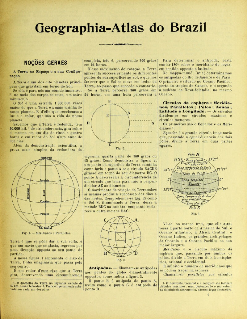 Geographia-Atlas do Brazil NOÇOES GERAES A Terra no Espaço e a sua Configu- ração. A Terra é um dos oito planetas princi- paes que gravitam em torno do Sol. Se ella é para nós um mundo immenso, é, no meio dos corpos celestes, um astro minusculo. 0 Sol é uma estrella 1.300.000 vezes maior do que a Terra e a mais vizinha do nosso planeta. É d’elle que recebemos a luz e o calor, que são a vida do nosso planeta. Sabemos que a Terra é redonda, tem 40.000 kil. 1 de circumferencia, gira sobre si mesma em um dia de vinte e quatro horas e em redor do Sol n’um anno de 365 dias. Além da demonstração scientifica, a prova mais simples da redondeza da Polo Boreal Terra é que se póde dar a sua volta, e que um navio que se afasta, regressa por uma direcção opposta ao seu ponto de partida. A nossa figura 1 representa o eixo da Terra, linha imaginaria que passa pelo seu centro. É em redor d’esse eixo que a Terra gira, descrevendo uma circumferencia 1. O diâmetro da Terra no Equador excede de 67 km. o eixo terrestre. A Terra é ligeiramente acha- tada em cada um dos pólos. completa, isto é, percorrendo 360 grãos em 24 horas. N’esse movimento de rotação, a Terra apresenta successivamente os differentes pontos de sua superfície ao Sol, o que nos faz crer que o Sol se move em redor da Terra, ao passo que succede o contrario. Se a Terra percorre 360 grãos em 24 horas, em uma hora percorrerá a B Fig. 2. vigésima quarta parte de 360 grãos ou 15 grãos. Como demonstra a figura 2, um ponto da superfície da Terra caminha como faria o ponto A se o circulo BACDB girasse em torno do seu diâmetro BC. O ponto A descreveria a circumferencia de um circulo que teria para raio a perpen- dicular AE ao diâmetro. O movimento de rotação da Terra sobre si mesma produz a successão dos dias e das noites. Comprehepde-se (fig. 2) como o Sol S, illuminando a Terra, deixa a metade BDC na sombra, emquanto escla- rece a outra metade BAC. Antípodas. — Chamam-se antípodas aos pontos do globo diametralmente oppostos, como indica a figura 3. O ponto R é antípoda do ponto A, assim como o ponto C é antípoda do ponto D. Para determinar o antípoda, basta contar 180° sobre o meridiano do logar, em sentido opposto á latitude. No mappa-mundi (n° 1) determinamos os antípodas do Rio de Janeiro e de Pariz. O primeiro é situado no Oceano Pacifico, perto do tropico de Câncer, e o segundo a sudéste da Nova-Zelandia, no mesmo Oceano. Círculos da esphera : Meridia- nos, Parallelos ; Pólos ; Zonas ; Latitude e Longitude. — Os círculos dividem-se em círculos máximos e círculos menores. Os primeiros são o Equador e os Meri- dianos h Equador é o grande circulo imaginário que, passando a egual distancia dos dois pólos, divide a Terra em duas partes eguaes. Polo N. 33 ?. 7:;;PZün a n/^ 31 Jkt'C° ,rcoío polar 23°2l’l ^■0naPiP’P--a-^--cf-0--0r^e °2l' 0 L^r' 7~2ong tropical ^ ‘ • - — Equador.. ... I 23 27\ içp de CapricpTSt- \Zona temperada do Sul rlrp.poter antarçf^ 2üna qhcjp Polo S. 23°21’ Fig. 4. Vê-se, no rnappa n° 1, que elle atra- vessa a parte norte da America do Sul, o Oceano Atlântico, a África Central, o Oceano Indico, os grandes archipelagos da Oceania e o Oceano Pacifico na sua maior largura. Meridiano é o circulo máximo da esphera que, passando por ambos os pólos, divide a Terra em dois hemisphe- rios, oriental e Occidental. É infinito o numero de meridianos que se pódem traçar na esphera. Chamam-se parallelos aos circulos 1. O horizonte racional e a ecliptica são também circulos máximos; mas, pertencendo o seu estudo ao dominioda astronomia, não tem logar n'estaobra.