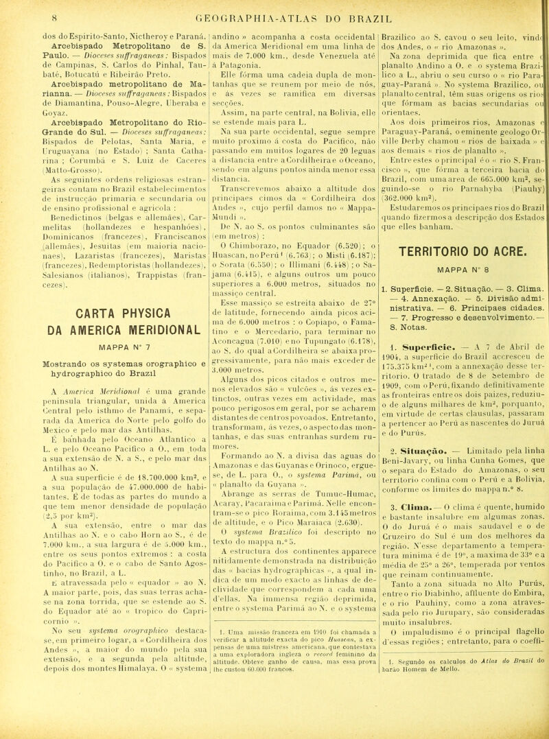 dos doEspirito-Santo, Nictheroy e Paraná. Arcebispado Metropolitano de S. Paulo. — Dioceses suffraganeas: Bispados de Campinas, S. Carlos do Pinhal, Tau- baté, Botucatú e Ribeirão Preto. Arcebispado metropolitano de Ma- rianna. — Dioceses suffraganeas: Bispados de Diamantina, Pouso-Alegre, Uberaba e Goyaz. Arcebispado Metropolitano do Rio- Grande do Sul. — Dioceses suffraganeas: Bispados de Pelotas, Santa Maria, e Uruguayana (no Estado) ; Santa Catha- rina ; Corumbá e S. Luiz de Caceres (Matto-Grosso). As seguintes ordens religiosas estran- geiras contam no Brazil estabelecimentos de instrucção primaria e secundaria ou de ensino profissional e agrícola : Benedictinos (belgas e allemães), Car- melitas (hollandezes e hespanhóes), Dominicanos (francezes), Franciseanos (allemães), Jesuitas (em maioria nacio- naes), Lazaristas (francezes), Maristas (francezes), Redemptoristas (hollandezes), Salesianos (italianos), Trappistas (fran- cezes). CARTA PHYSICA DA AMERICA MERIDIONAL MAPPA N° 7 Mostrando os systemas orograpbico e hydrographico do Brazil A America Meridional é uma grande península triangular, unida á America Central pelo isthmo de Panamá, e sepa- rada da America do Norte pelo golfo do México e pelo mar das Antilhas. É banhada pelo Oceano Atlântico a L. e pelo Oceano Pacifico a O., em toda a sua extensão de N. a S., e pelo mar das Antilhas ao N. A sua superfície é de 18.700.000 km2, e a sua população de 47.000.000 de habi- tantes. É de todas as partes do mundo a que tem menor densidade de população (2,5 por km2). A sua extensão, entre o mar das Antilhas ao N. e o cabo Horn ao S., é de 7.000 km., a sua largura é de 5.000 km., entre os seus pontos extremos : a costa do Pacifico a O. e o cabo de Santo Agos- tinho, no Brazil, a L. E atravessada pelo « equador » ao N. A maior parte, pois, das suas terras acha- se na zona tórrida, que se estende ao S. do Equador até ao « tropico do Capri- córnio ». No seu systema orographico destaca- se, em primeiro logar, a «Cordilheira dos Andes », a maior do mundo pela sua extensão, e a segunda pela altitude, depois dos montes Himalaya. O « systema andino » acompanha a costa Occidental da America Meridional em uma linha de mais de 7.000 km., desde Venezuela até á Patagônia. Elle forma uma cadeia dupla de mon- tanhas que se reunem por meio de nós, e ás vezes se ramifica em diversas secções. Assim, na parte central, na Bolivia, elle se estende mais para L. Na sua parte Occidental, segue sempre muito proximo á costa do Pacifico, não passando em muitos logares de 20 léguas a distancia entre aCordilheirae o Oceano, sendo em alguns pontos ainda menor essa distancia. Transcrevemos abaixo a altitude dos principaes cimos da « Cordilheira dos Andes », cujo perfil damos no « Mappa- Mundi ». De N. ao S. os pontos culminantes são (em metros) : 0 Chimborazo, no Equador (6.520); o Iluascan, noPerú1 (6.763); o Misti (6.187); o Sorata (6.550); o Illimani (6.448) ; o Sa- jama (6.415), e alguns outros um pouco superiores a 6.000 metros, situados no massiço central. Esse massiço se estreita abaixo de 27° de latitude, fornecendo ainda picos aci- ma de 6.000 metros : o Copiapo, o Fama- tino e o Mercedario, para terminar no Aconcagua (7.010) eno Tupungato (6.178), ao S. do qual aCordilheira se abaixa pro- gressivamente, para não mais exceder de 3.000 metros. Alguns dos picos citados e outros me- nos elevados são « vulcões », ás vezes ex- tinctos, outras vezes em actividade, mas pouco perigosos em geral, por se acharem distantes de centros povoados. Entretanto, transformam, ás vezes, o aspecto das mon- tanhas, e das suas entranhas surdem ru- mores. Formando ao N. a divisa das aguas do Amazonas e das Guyanas e Orinoco, ergue- se, de L. para O., o systema Parimá, ou « planalto da Guyana ». Abrange as serras de Tumuc-IIumac, Acaray, PacaraimaeParimá. Nelle encon- tram-se o pico Roraima, com 3.145 metros de altitude, e o Pico Maraiaca (2.630). O systema Brazilico foi descripto no texto do mappa n.°5. A estructura dos continentes apparece nitidamente demonstrada na distribuição das « bacias hydrográphicas », a qual in- dica de um modo exacto as linhas de de- clividade que correspondem a cada uma cfellas. Na immensa região deprimida, entre o systema Parimá ao N. e o systema 1. Uma missão franceza em 1910 foi chamada a verificar a altitude exacta do pico Huascan, a ex- pensas de uma mistress americana, que contestava a uma exploradora ingleza o recorri feminino da altitude. Obteve ganho de causa, mas essa prova lhe custou 00.000 francos. Brazilico ao S. cavou o seu leito, vinde dos Andes, o « rio Amazonas ». Na zona deprimida que fica entre c planalto Andino a O. e o systema Brazi- lico a L., abriu o seu curso o « rio Para- guay-Paraná ». No systema Brazilico, ou planalto central, têm suas origens os rios que formam as bacias secundarias ou orientaes. Aos dois primeiros rios, Amazonas e Paraguay-Paraná, o eminente geologoOr- ville Derby chamou « rios de baixada » e aos demais « rios de planalto ». Entre estes o principal éo « rio S. Fran- cisco », que fórma a terceira bacia do Brazil, com umaarea de 665.000 km2, se- guindo-se o rio Parnahyba (Piauhy) (362.000 km2). Estudaremos os principaes rios do Brazil quando fizermos a descripção dos Estados que elles banham. TERRITÓRIO DO ACRE. MAPPA N° 8 1. Superfície. —2. Situação. — 3. Clima. — 4. Annexação. — 5. Divisão admi- nistrativa. — 6. Principaes cidades. — 7. Progresso e desenvolvimento.— 8. Notas. 1. Superfície. — A 7 de Abril de 1904, a superfície do Brazil accresceu de 175.375 km2', com a annexação desse ter- ritório. O tratado de 8 de betembro de 1909, com oPerú,fixando definitivamente as fronteiras entre os dois paizes, reduziu- o de alguns milhares de km2, porquanto, em virtude de certas clausulas, passaram a pertencer ao Perú as nascentes do Juruá e do Purús. 2. Sifuação. — Limitado pela linha Beni-.lavary, ou linha Cunha Gomes, que o separa do Estado do Amazonas, o seu território confina com o Perú e a Bolivia, conforme os limites do mappan.° 8. 3. Clima.— O clima é quente, húmido e bastante insalubre em algumas zonas. O do Juruá é o mais saudavel e o de Cruzeiro do Sul é um dos melhores da região. N’esse departamento a tempera- tura minima é de 19°, amaximade33° ea média de 25° a 26°, temperada por ventos que reinam continuamente. Tanto a zona situada no Alto Purús, entreo rio Diabinho, afíluente doEmbira, e o rio Pauhiny, como a zona atraves- sada pelo rio Jurupary, são consideradas muito insalubres. O impaludismo é o principal flagello d'essas regiões; entretanto, para o coeffi- 1. Segundo os cálculos do Atlas do Brazil do barão Homem de Mello.